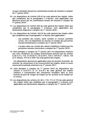 Code Général des Impôts
Le 14-06-2012
308
recours introduits devant les commissions locales de taxation à compter
du 1er
janvier 2010 ;
10- Les dispositions de l’article 225-II du code général des impôts, telles
que complétées par le paragraphe I ci-dessus, sont applicables aux
décisions prises par les commissions locales de taxation à compter du
1er
janvier 2010 ;
11- Les dispositions de l’article 254 du code général des impôts telles que
complétées par le paragraphe I ci-dessus, sont applicables aux
déclarations déposées à compter du 1er
Janvier 2010 ;
12- Les dispositions de l’article 164-IV du code général des impôts telles
que complétées par le paragraphe I ci-dessus sont applicables :
- aux produits des actions, parts sociales et revenus assimilés
versés, mis à la disposition ou inscrits en compte des personnes
morales bénéficiaires à compter du 1er
janvier 2010 ;
- à la plus value sur cession des valeurs mobilières réalisée par les
personnes morales concernées à compter du 1er
janvier 2010 ;
13- Sont abrogées à compter du 1er
janvier 2011 les dispositions relatives
aux cités, résidences ou campus universitaires prévues par les articles
6 (II-C-2°), 7-II, 31 (II-B-2°), 92 (I-29°), 124-I, 129-IV-2°, 130-II, 134
(I-2e
alinéa), 191-II et 205-I du code général des impôts.
Ces dispositions demeurent applicables pour les besoins d’assiette, de
contrôle, de contentieux et de recouvrement des impôts, droits et taxes
concernant la période antérieure au 1er
janvier 2011.
14- Sont abrogées à compter du 1er
janvier 2012 les dispositions des
articles 6 (I-A-27°) et 31 (I-A-2°) du code général des impôts
relatives à l’exonération des entreprises installées dans la zone
franche du port de Tanger de l’impôt sur les sociétés et de l’impôt sur
le revenu.
15- Les dispositions des articles 44, 82-I, 110, 111 et 176 du code général
des impôts telles que modifiées par le paragraphe I ci-dessus sont
applicables aux déclarations déposées à compter du 1er
Janvier 2011.
 
