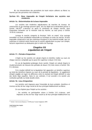 Code Général des Impôts
Le 14-06-2012
31
X.- de rémunérations des prestations de toute nature utilisées au Maroc ou
fournies par des personnes non résidentes.
Section III.- Base imposable de l’impôt forfaitaire des sociétés non
résidentes
Article 16.- Détermination de la base imposable
Les sociétés non résidentes adjudicataires de marchés de travaux, de
construction ou de montage peuvent opter, lors du dépôt de la déclaration prévue à
l'article 148-III45
ci-dessous ou après la conclusion de chaque marché, pour
l'imposition forfaitaire sur le montant total du marché, au taux prévu à l'article
19-III-A ci-dessous.
Lorsque le marché comporte la livraison "clefs en mains" d'un ouvrage
immobilier ou d'une installation industrielle ou technique en ordre de marche, la base
imposable comprend le coût des matériaux incorporés et du matériel installé, que ces
matériaux et matériel soient fournis par la société adjudicataire ou pour son compte,
facturés séparément ou dédouanés par le maître de l'ouvrage.
Chapitre III
Liquidation de l’impôt
Article 17.- Période d’imposition
L'impôt sur les sociétés est calculé d'après le bénéfice réalisé au cours de
chaque exercice comptable qui ne peut être supérieur à douze (12) mois.
En cas de liquidation prolongée d'une société, l'impôt est calculé d'après le
résultat provisoire de chacune des périodes de douze (12) mois visées à l'article 150-
II ci-dessous.
Si le résultat définitif de la liquidation fait apparaître un bénéfice supérieur
au total des bénéfices imposés au cours de la période de liquidation, le supplément
d'impôt exigible est égal à la différence entre le montant de l'impôt définitif et celui
des droits déjà acquittés. Dans le cas contraire, il est accordé à la société une
restitution partielle ou totale desdits droits.
Article 18.- Lieu d’imposition
Les sociétés sont imposées pour l'ensemble de leurs produits, bénéfices et
revenus au lieu de leur siège social ou de leur principal établissement au Maroc.
En cas d'option pour l'impôt sur les sociétés :
- les sociétés en participation visées à l'article 2-II ci-dessus, sont
imposées au lieu de leur siège social ou de leur principal établissement au
45
Article 7 de la loi de finances n° 40-08 pour l’année budgétaire 2009.
 