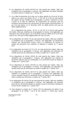 Code Général des Impôts
Le 14-06-2012
311
8- Les dispositions de l’article 84-III-B du code général des impôts, telles que
complétées par le paragraphe I ci-dessus, sont applicables aux plans d’épargne
en actions ouverts à compter du 1er
Janvier 2011.
9- a) Le délai d’exonération de la taxe sur la valeur ajoutée de 24 ou de 36 mois,
selon le cas, prévu aux articles 92-I-6° et 123 (22°-a) et b)) du code général
des impôts, tels que modifiés par le paragraphe I ci-dessus, commence à courir
à partir de la date de délivrance de l’autorisation de construire pour les
entreprises qui procèdent aux constructions de leurs projets d’investissement et
qui n’ont pas épuisé, au 31 décembre 2010, les délais précités ainsi que les
délais supplémentaires.
b) Les dispositions des articles 92-I-6° et 123 (22°-a) et b)) du code général
des impôts, telles que modifiées par le paragraphe I ci-dessus, sont applicables aux
entreprises qui n’ont pas épuisé, au 31 décembre 2010, les délais de 24 ou 36 mois,
selon le cas, ainsi que le délai supplémentaire de trois (3) mois.
10-Les dispositions de l’article 154 du code général des impôts, telles que modifiées
et complétées par le paragraphe I ci-dessus, sont applicables aux déclarations
relatives aux rémunérations versées, mises à la disposition ou inscrites en
compte des personnes non résidentes et déposées à compter du 1er
janvier
2011.
11-Les dispositions de l’article 212 (I et II) du code général des impôts, telles que
complétées par le paragraphe I ci-dessus, sont applicables aux opérations de
contrôle dont l’avis de vérification est notifié à compter du 1er
janvier 2011.
12-Les dispositions de l’article 220-III du code général des impôts, telles que
complétées par le paragraphe I ci-dessus, sont applicables aux requêtes et
documents adressés par les contribuables à la commission locale de taxation à
compter du 1er
janvier 2011.
13-Les dispositions de l’article 220-VIII du code général des impôts, telles que
complétées par le paragraphe I ci-dessus, sont applicables aux opérations de
contrôle dont l’avis de vérification est notifié à compter du 1er
janvier 2011.
14-Les dispositions de l’article 225-II-A du code général des impôts, telles que
modifiées et complétées par le paragraphe I ci-dessus sont applicables aux
recours introduits devant la commission locale de taxation et aux décisions de
celle-ci notifiées aux intéressés à compter du 1er
janvier 2011.
15-Les dispositions de l’article 242 du code général des impôts, telles que modifiées
et complétées par le paragraphe I ci-dessus, sont applicables aux décisions
prises par les commissions locales de taxation ou par la commission nationale de
recours fiscal à compter du 1er
janvier 2011.
16- Sont abrogées à compter du 1er
janvier 2011 les dispositions de l’alinéa 13 du
paragraphe II de l’article 7 de la loi des finances n° 48-09 pour l’année
 