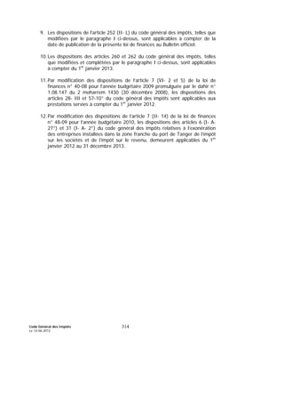 Code Général des Impôts
Le 14-06-2012
314
9. Les dispositions de l'article 252 (II- L) du code général des impôts, telles que
modifiées par le paragraphe I ci-dessus, sont applicables à compter de la
date de publication de la présente loi de finances au Bulletin officiel.
10.Les dispositions des articles 260 et 262 du code général des impôts, telles
que modifiées et complétées par le paragraphe I ci-dessus, sont applicables
à compter du 1er
janvier 2013.
11.Par modification des dispositions de l’article 7 (VI- 2 et 5) de la loi de
finances n° 40-08 pour l’année budgétaire 2009 promulguée par le dahir n°
1.08.147 du 2 moharrem 1430 (30 décembre 2008), les dispositions des
articles 28- III et 57-10° du code général des impôts sont applicables aux
prestations servies à compter du 1er
janvier 2012.
12.Par modification des dispositions de l’article 7 (II- 14) de la loi de finances
n° 48-09 pour l’année budgétaire 2010, les dispositions des articles 6 (I- A-
27°) et 31 (I- A- 2°) du code général des impôts relatives à l’exonération
des entreprises installées dans la zone franche du port de Tanger de l’impôt
sur les sociétés et de l’impôt sur le revenu, demeurent applicables du 1er
janvier 2012 au 31 décembre 2013.
 