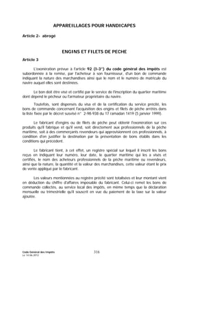 Code Général des Impôts
Le 14-06-2012
316
APPAREILLAGES POUR HANDICAPES
Article 2- abrogé
ENGINS ET FILETS DE PECHE
Article 3
L'exonération prévue à l'article 92 (I-3°) du code général des impôts est
subordonnée à la remise, par l'acheteur à son fournisseur, d'un bon de commande
indiquant la nature des marchandises ainsi que le nom et le numéro de matricule du
navire auquel elles sont destinées.
Le bon doit être visé et certifié par le service de l'inscription du quartier maritime
dont dépend le pêcheur ou l'armateur propriétaire du navire.
Toutefois, sont dispensés du visa et de la certification du service précité, les
bons de commande concernant l'acquisition des engins et filets de pêche arrêtés dans
la liste fixée par le décret susvisé n° 2-98-938 du 17 ramadan 1419 (5 janvier 1999).
Le fabricant d'engins ou de filets de pêche peut obtenir l'exonération sur ces
produits qu'il fabrique et qu'il vend, soit directement aux professionnels de la pêche
maritime, soit à des commerçants revendeurs qui approvisionnent ces professionnels, à
condition d'en justifier la destination par la présentation de bons établis dans les
conditions qui précèdent.
Le fabricant tient, à cet effet, un registre spécial sur lequel il inscrit les bons
reçus en indiquant leur numéro, leur date, le quartier maritime qui les a visés et
certifiés, le nom des acheteurs professionnels de la pêche maritime ou revendeurs,
ainsi que la nature, la quantité et la valeur des marchandises, cette valeur étant le prix
de vente appliqué par le fabricant.
Les valeurs mentionnées au registre précité sont totalisées et leur montant vient
en déduction du chiffre d'affaires imposable du fabricant. Celui-ci remet les bons de
commande collectés, au service local des impôts, en même temps que la déclaration
mensuelle ou trimestrielle qu'il souscrit en vue du paiement de la taxe sur la valeur
ajoutée.
 