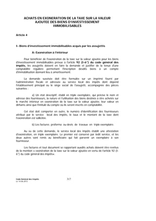 Code Général des Impôts
Le 14-06-2012
317
ACHATS EN EXONERATION DE LA TAXE SUR LA VALEUR
AJOUTEE DES BIENS D'INVESTISSEMENT
IMMOBILISABLES
Article 4
I- Biens d’investissement immobilisables acquis par les assujettis
A- Exonération à l’intérieur
Pour bénéficier de l'exonération de la taxe sur la valeur ajoutée pour les biens
d'investissement immobilisables prévue à l'article 92 (I-6°) du code général des
impôts, les assujettis doivent en faire la demande et justifier de la tenue d'une
comptabilité régulière permettant l'inscription desdits biens à un compte
d'immobilisation donnant lieu à amortissement.
La demande susvisée doit être formulée sur un imprimé fourni par
l’administration fiscale et adressée au service local des impôts dont dépend
l'établissement principal ou le siège social de l'assujetti, accompagnée des pièces
suivantes :
a) Un état descriptif, établi en triple exemplaire, qui précise le nom et
adresse des fournisseurs, la nature et l'utilisation des biens destinés à être achetés sur
le marché intérieur en exonération de la taxe sur la valeur ajoutée, leur valeur en
dirhams ainsi que l'intitulé du compte où ils seront inscrits en comptabilité.
Cet état doit comporter en outre, le numéro d’identification des fournisseurs
attribué par le service local des impôts, le taux et le montant de la taxe dont
l’exonération est sollicitée.
b) Les factures proforma ou devis de travaux en triple exemplaire.
Au vu de cette demande, le service local des impôts établit une attestation
d'exonération, en triple exemplaire. Le premier est conservé par ledit service, et les
deux autres sont remis au bénéficiaire qui fait parvenir un exemplaire à son
fournisseur.
Les factures et tout document se rapportant auxdits achats doivent être revêtus
de la mention « exonération de la taxe sur la valeur ajoutée en vertu de l’article 92 (I-
6°) du code général des impôts».
 