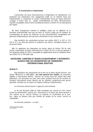 Code Général des Impôts
Le 14-06-2012
318
B- Exonération à l’importation
L’exonération des biens d’investissement à l’importation est subordonnée à la
production par l’importateur d’un engagement établi sur un imprimé fourni par
l’administration et comportant le numéro d’identification fiscal par lequel l’intéressé
s’engage à inscrire dans un compte d’immobilisation les biens d’investissement
importés susceptibles d’ouvrir droit à la déduction prévue à l’article 101 du code général
des impôts.
II- Biens d’équipement matériel et outillages acquis par les diplômés de la
formation professionnelle ainsi que les biens et services acquis par les titulaires de
reconnaissance de permis de recherche ou des concessionnaires d’exploitation des
gisements d’hydrocarbures ainsi que leurs contractants et sous contractants.
Pour bénéficier des exonérations prévues aux articles 92(I-9° et 40°) et 123
(25°et 41°), les intéressés doivent se conformer aux mêmes formalités prévues au I
du présent article.
III- En application des dispositions du dernier alinéa de l'article 102 du code
précité, l'exonération accordée conformément à l'article 92-(I-6°) ci-dessus équivaut à
une déduction initiale de 100 % susceptible de régularisation dans les conditions fixées
aux articles 101 et 104 dudit code.
AUTOCARS, CAMIONS ET BIENS D’EQUIPEMENT Y AFFERENTS
ACQUIS PAR LES ENTREPRISES DE TRANSPORT
INTERNATIONAL ROUTIER
Article 5
Pour bénéficier des exonérations de la taxe sur la valeur ajoutée prévues aux
articles 92 (I-7°) et 123 (23°) du code général des impôts, les personnes
éligibles à l’exonération doivent adresser au service local des impôts dont elles
dépendent, une attestation ou toute autre pièce justifiant l’exercice de l’activité de
transport international routier délivrée par les autorités compétentes ainsi qu’une
demande formulée sur ou d’après un imprimé établi par l’administration.
Les intéressés doivent fournir à l’appui de cette demande :
a) Un état descriptif établi en triple exemplaire qui précise les nom, raison
sociale ou dénomination, adresse des fournisseurs et la nature des biens destinés à
être achetés sur le marché intérieur ou importés en exonération de la taxe,
leur valeur en dirhams ainsi que l'intitulé du compte où ils seront inscrits en
comptabilité.
Cet état doit comporter, en outre :
 