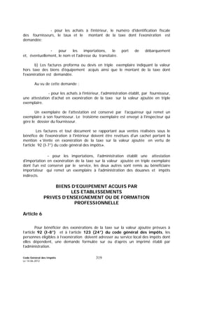 Code Général des Impôts
Le 14-06-2012
319
- pour les achats à l'intérieur, le numéro d'identification fiscale
des fournisseurs, le taux et le montant de la taxe dont l'exonération est
demandée;
- pour les importations, le port de débarquement
et, éventuellement, le nom et l'adresse du transitaire.
b) Les factures proforma ou devis en triple exemplaire indiquant la valeur
hors taxe des biens d'équipement acquis ainsi que le montant de la taxe dont
l'exonération est demandée.
Au vu de cette demande :
- pour les achats à l'intérieur, l'administration établit, par fournisseur,
une attestation d'achat en exonération de la taxe sur la valeur ajoutée en triple
exemplaire.
Un exemplaire de l'attestation est conservé par l'acquéreur qui remet un
exemplaire à son fournisseur. Le troisième exemplaire est envoyé à l'inspecteur qui
gère le dossier du fournisseur.
Les factures et tout document se rapportant aux ventes réalisées sous le
bénéfice de l'exonération à l'intérieur doivent être revêtues d'un cachet portant la
mention « Vente en exonération de la taxe sur la valeur ajoutée en vertu de
l'article 92 (I-7°) du code général des impôts».
- pour les importations, l'administration établit une attestation
d'importation en exonération de la taxe sur la valeur ajoutée en triple exemplaire
dont l'un est conservé par le service, les deux autres sont remis au bénéficiaire
importateur qui remet un exemplaire à l'administration des douanes et impôts
indirects.
BIENS D’EQUIPEMENT ACQUIS PAR
LES ETABLISSEMENTS
PRIVES D’ENSEIGNEMENT OU DE FORMATION
PROFESSIONNELLE
Article 6
Pour bénéficier des exonérations de la taxe sur la valeur ajoutée prévues à
l’article 92 (I-8°) et à l’article 123 (24°) du code général des impôts, les
personnes éligibles à l’exonération doivent adresser au service local des impôts dont
elles dépendent, une demande formulée sur ou d’après un imprimé établi par
l’administration.
 