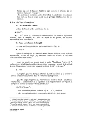Code Général des Impôts
Le 14-06-2012
32
Maroc, au nom de l'associé habilité à agir au nom de chacune de ces
sociétés et pouvant l'engager ;
- les sociétés de personnes visées à l'article 2-II précité sont imposées en
leur nom, au lieu du siège social ou du principal établissement de ces
sociétés.
Article 19.- Taux d’imposition
I.- Taux normal de l’impôt
Le taux de l'impôt sur les sociétés est fixé à :
A- 30%46
;
B- 37 %47
en ce qui concerne les établissements de crédit et organismes
assimilés, Bank Al Maghrib, la Caisse de dépôt et de gestion, les sociétés
d'assurances et de réassurances.
II.- Taux spécifiques de l’impôt
Les taux spécifiques de l’impôt sur les sociétés sont fixés à :
A.- 8,75 % :
- pour les entreprises qui exercent leurs activités dans les zones franches
d'exportation, durant les vingt (20) exercices consécutifs suivant le cinquième
exercice d’exonération totale ;
- pour les sociétés de service ayant le statut "Casablanca Finance City",
conformément à la législation et la réglementation en vigueur, au-delà de la période
de cinq (5) exercices d’exonération prévue à l’article 6 (I-B-4°) ci-dessus ;48
B.- 10% :
- sur option, pour les banques offshore durant les quinze (15) premières
années consécutives suivant la date de l’obtention de l’agrément ;
- pour les sièges régionaux ou internationaux ayant le statut « Casablanca
Finance City », conformément à la législation et la réglementation en vigueur, à
compter du premier exercice d’octroi dudit statut ;49
C.- 17,50% pour50
:
1°- les entreprises prévues à l’article 6 (I-B-1° et 2°) ci-dessus ;
2°- les entreprises hôtelières prévues à l’article 6(I-B-3°) ci- dessus ;
46
Article 8 de la loi de finances n° 38-07 pour l’année budgétaire 2008.
47
Article 8 de la loi de finances n° 38-07 pour l’année budgétaire 2008.
48
Article 7 de la loi de finances n° 43-10 pour l’année budgétaire 2011
49
Article 7 de la loi de finances n° 43-10 pour l’année budgétaire 2011
50
Article 8 de la loi de finances n° 38-07 pour l’année budgétaire 2008.
 