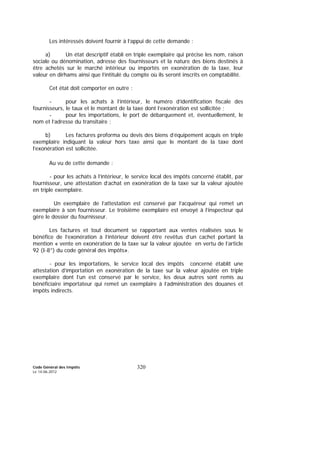 Code Général des Impôts
Le 14-06-2012
320
Les intéressés doivent fournir à l’appui de cette demande :
a) Un état descriptif établi en triple exemplaire qui précise les nom, raison
sociale ou dénomination, adresse des fournisseurs et la nature des biens destinés à
être achetés sur le marché intérieur ou importés en exonération de la taxe, leur
valeur en dirhams ainsi que l’intitulé du compte où ils seront inscrits en comptabilité.
Cet état doit comporter en outre :
- pour les achats à l’intérieur, le numéro d’identification fiscale des
fournisseurs, le taux et le montant de la taxe dont l’exonération est sollicitée ;
- pour les importations, le port de débarquement et, éventuellement, le
nom et l’adresse du transitaire ;
b) Les factures proforma ou devis des biens d’équipement acquis en triple
exemplaire indiquant la valeur hors taxe ainsi que le montant de la taxe dont
l’exonération est sollicitée.
Au vu de cette demande :
- pour les achats à l’intérieur, le service local des impôts concerné établit, par
fournisseur, une attestation d’achat en exonération de la taxe sur la valeur ajoutée
en triple exemplaire.
Un exemplaire de l’attestation est conservé par l’acquéreur qui remet un
exemplaire à son fournisseur. Le troisième exemplaire est envoyé à l’inspecteur qui
gère le dossier du fournisseur.
Les factures et tout document se rapportant aux ventes réalisées sous le
bénéfice de l’exonération à l’intérieur doivent être revêtus d’un cachet portant la
mention « vente en exonération de la taxe sur la valeur ajoutée en vertu de l’article
92 (I-8°) du code général des impôts».
- pour les importations, le service local des impôts concerné établit une
attestation d’importation en exonération de la taxe sur la valeur ajoutée en triple
exemplaire dont l’un est conservé par le service, les deux autres sont remis au
bénéficiaire importateur qui remet un exemplaire à l’administration des douanes et
impôts indirects.
 