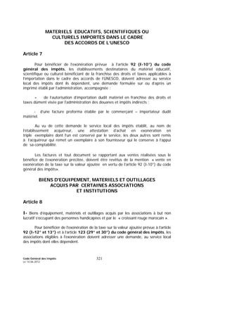 Code Général des Impôts
Le 14-06-2012
321
MATERIELS EDUCATIFS, SCIENTIFIQUES OU
CULTURELS IMPORTES DANS LE CADRE
DES ACCORDS DE L’UNESCO
Article 7
Pour bénéficier de l’exonération prévue à l’article 92 (I-10°) du code
général des impôts, les établissements destinataires du matériel éducatif,
scientifique ou culturel bénéficiant de la franchise des droits et taxes applicables à
l’importation dans le cadre des accords de l’UNESCO, doivent adresser au service
local des impôts dont ils dépendent, une demande formulée sur ou d’après un
imprimé établi par l’administration, accompagnée :
- de l’autorisation d’importation dudit matériel en franchise des droits et
taxes dûment visée par l’administration des douanes et impôts indirects ;
- d’une facture proforma établie par le commerçant – importateur dudit
matériel.
Au vu de cette demande le service local des impôts établit, au nom de
l’établissement acquéreur, une attestation d’achat en exonération en
triple exemplaire dont l’un est conservé par le service, les deux autres sont remis
à l’acquéreur qui remet un exemplaire à son fournisseur qui le conserve à l’appui
de sa comptabilité.
Les factures et tout document se rapportant aux ventes réalisées sous le
bénéfice de l’exonération précitée, doivent être revêtus de la mention « vente en
exonération de la taxe sur la valeur ajoutée en vertu de l’article 92 (I-10°) du code
général des impôts».
BIENS D'EQUIPEMENT, MATERIELS ET OUTILLAGES
ACQUIS PAR CERTAINES ASSOCIATIONS
ET INSTITUTIONS
Article 8
I- Biens d’équipement, matériels et outillages acquis par les associations à but non
lucratif s’occupant des personnes handicapées et par le « croissant rouge marocain ».
Pour bénéficier de l'exonération de la taxe sur la valeur ajoutée prévue à l’article
92 (I-12° et 13°) et à l’article 123 (29° et 30°) du code général des impôts, les
associations éligibles à l'exonération doivent adresser une demande, au service local
des impôts dont elles dépendent.
 