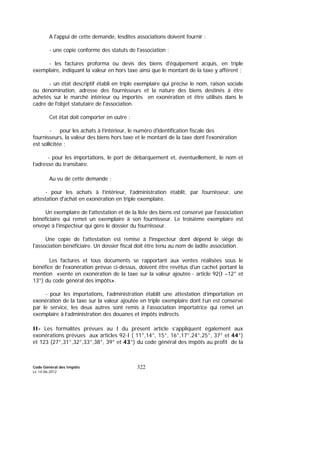 Code Général des Impôts
Le 14-06-2012
322
A l'appui de cette demande, lesdites associations doivent fournir :
- une copie conforme des statuts de l'association ;
- les factures proforma ou devis des biens d'équipement acquis, en triple
exemplaire, indiquant la valeur en hors taxe ainsi que le montant de la taxe y afférent ;
- un état descriptif établi en triple exemplaire qui précise le nom, raison sociale
ou dénomination, adresse des fournisseurs et la nature des biens destinés à être
achetés sur le marché intérieur ou importés en exonération et être utilisés dans le
cadre de l'objet statutaire de l'association.
Cet état doit comporter en outre :
- pour les achats à l’intérieur, le numéro d'identification fiscale des
fournisseurs, la valeur des biens hors taxe et le montant de la taxe dont l'exonération
est sollicitée ;
- pour les importations, le port de débarquement et, éventuellement, le nom et
l’adresse du transitaire.
Au vu de cette demande :
- pour les achats à l’intérieur, l'administration établit, par fournisseur, une
attestation d'achat en exonération en triple exemplaire.
Un exemplaire de l'attestation et de la liste des biens est conservé par l'association
bénéficiaire qui remet un exemplaire à son fournisseur. Le troisième exemplaire est
envoyé à l'inspecteur qui gère le dossier du fournisseur.
Une copie de l'attestation est remise à l'inspecteur dont dépend le siège de
l'association bénéficiaire. Un dossier fiscal doit être tenu au nom de ladite association.
Les factures et tous documents se rapportant aux ventes réalisées sous le
bénéfice de l'exonération prévue ci-dessus, doivent être revêtus d'un cachet portant la
mention «vente en exonération de la taxe sur la valeur ajoutée - article 92(I –12° et
13°) du code général des impôts».
- pour les importations, l’administration établit une attestation d’importation en
exonération de la taxe sur la valeur ajoutée en triple exemplaire dont l’un est conservé
par le service, les deux autres sont remis à l’association importatrice qui remet un
exemplaire à l’administration des douanes et impôts indirects.
II- Les formalités prévues au I du présent article s’appliquent également aux
exonérations prévues aux articles 92-I ( 11°,14°, 15°, 16°,17°,24°,25°, 37° et 44°)
et 123 (27°,31°,32°,33°,38°, 39° et 43°) du code général des impôts au profit de la
 