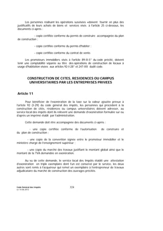 Code Général des Impôts
Le 14-06-2012
324
Les personnes réalisant les opérations susvisées «doivent fournir en plus des
justificatifs de leurs achats de biens et services visés à l'article 25 ci-dessous, les
documents ci-après :
- copie certifiée conforme du permis de construire accompagnée du plan
de construction ;
- copie certifiée conforme du permis d'habiter ;
- copie certifiée conforme du contrat de vente.
Les promoteurs immobiliers visés à l’article 89-II-5° du code précité, doivent
tenir une comptabilité séparée au titre des opérations de construction de locaux à
usage d'habitation visées aux articles 92-I-28° et 247-XII dudit code.
CONSTRUCTION DE CITES, RESIDENCES OU CAMPUS
UNIVERSITAIRES PAR LES ENTREPRISES PRIVEES
Article 11
Pour bénéficier de l’exonération de la taxe sur la valeur ajoutée prévue à
l’article 92 (I-29) du code général des impôts, les personnes qui procèdent à la
construction de cités, résidences ou campus universitaires doivent adresser, au
service local des impôts dont ils relèvent une demande d’exonération formulée sur ou
d’après un imprimé établi par l’administration.
Cette demande doit être accompagnée des documents ci-après :
- une copie certifiée conforme de l’autorisation de construire et
du plan de construction ;
- une copie de la convention signée entre le promoteur immobilier et le
ministère chargé de l’enseignement supérieur ;
- une copie du marché des travaux justifiant le montant global ainsi que le
montant de la TVA demandée en exonération.
Au vu de cette demande, le service local des Impôts établit une attestation
d’exonération en triple exemplaire dont l’un est conservé par le service, les deux
autres sont remis à l’acquéreur qui remet un exemplaire à l’entrepreneur de travaux
adjudicataire du marché de construction des ouvrages précités.
 