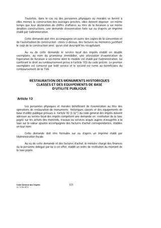 Code Général des Impôts
Le 14-06-2012
325
Toutefois, dans le cas où des personnes physiques ou morales se livrent à
elles mêmes la construction des ouvrages précités, elles doivent déposer en même
temps que leur déclaration de chiffre d’affaires au titre de la livraison à soi même
desdites constructions, une demande d’exonération faite sur ou d’après un imprimé
établi par l’administration.
Cette demande doit être accompagnée en outre des copies de la convention et
de l’autorisation de construction citées ci-dessus, des factures ou mémoires justifiant
le coût de la construction ainsi qu’un état descriptif les récapitulant.
Au vu de cette demande le service local des impôts établit en double
exemplaire, au nom du promoteur immobilier, une attestation d’exonération de
l’opération de livraison à soi-même dont le modèle est établi par l’administration, lui
conférant le droit au remboursement prévu à l’article 103 du code précité. Le premier
exemplaire est conservé par ledit service et le second est remis au bénéficiaire du
remboursement de la TVA.
RESTAURATION DES MONUMENTS HISTORIQUES
CLASSES ET DES EQUIPEMENTS DE BASE
D’UTILITE PUBLIQUE
Article 12
Les personnes physiques et morales bénéficiant de l’exonération au titre des
opérations de restauration de monuments historiques classés et des équipements de
base d’utilité publique prévues à l’article 92 (I-32°) du code général des impôts doivent
adresser au service local des impôts compétent une demande en restitution de la taxe
payée sur les achats des matériels, travaux ou services acquis auprès d’assujettis à la
taxe sur la valeur ajoutée accompagnée des factures d’achat correspondantes, établies
en leur nom.
Cette demande doit être formulée sur ou d’après un imprimé établi par
l’Administration fiscale.
Au vu de cette demande et des factures d’achat, le ministre chargé des finances
ou la personne délégué par lui à cet effet, établit un ordre de restitution du montant de
la taxe payée.
 