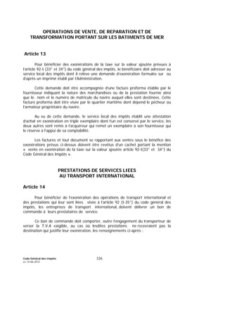 Code Général des Impôts
Le 14-06-2012
326
OPERATIONS DE VENTE, DE REPARATION ET DE
TRANSFORMATION PORTANT SUR LES BATIMENTS DE MER
Article 13
Pour bénéficier des exonérations de la taxe sur la valeur ajoutée prévues à
l’article 92-I (33° et 34°) du code général des impôts, le bénéficiaire doit adresser au
service local des impôts dont il relève une demande d’exonération formulée sur ou
d’après un imprimé établi par l’Administration.
Cette demande doit être accompagnée d’une facture proforma établie par le
fournisseur indiquant la nature des marchandises ou de la prestation fournie ainsi
que le nom et le numéro de matricule du navire auquel elles sont destinées. Cette
facture proforma doit être visée par le quartier maritime dont dépend le pêcheur ou
l’armateur propriétaire du navire.
Au vu de cette demande, le service local des impôts établit une attestation
d’achat en exonération en triple exemplaire dont l’un est conservé par le service, les
deux autres sont remis à l’acquéreur qui remet un exemplaire à son fournisseur qui
le réserve à l’appui de sa comptabilité.
Les factures et tout document se rapportant aux ventes sous le bénéfice des
exonérations prévus ci-dessus doivent être revêtus d’un cachet portant la mention
« vente en exonération de la taxe sur la valeur ajoutée article 92-I(33° et 34°) du
Code Général des Impôts ».
PRESTATIONS DE SERVICES LIEES
AU TRANSPORT INTERNATIONAL
Article 14
Pour bénéficier de l’exonération des opérations de transport international et
des prestations qui leur sont liées visée à l’article 92 (I-35°) du code général des
impôts, les entreprises de transport international, doivent délivrer un bon de
commande à leurs prestataires de service.
Ce bon de commande doit comporter, outre l’engagement du transporteur de
verser la T.V.A exigible, au cas où lesdites prestations ne recevraient pas la
destination qui justifie leur exonération, les renseignements ci-après :
 