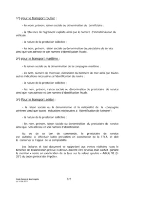 Code Général des Impôts
Le 14-06-2012
327
1°) pour le transport routier :
- les nom, prénom, raison sociale ou dénomination du bénéficiaire ;
- la référence de l’agrément exploité ainsi que le numéro d’immatriculation du
véhicule ;
- la nature de la prestation sollicitée ;
- les nom, prénom, raison sociale ou dénomination du prestataire de service
ainsi que son adresse et son numéro d’identification fiscale.
2°) pour le transport maritime :
- la raison sociale ou la dénomination de la compagnie maritime ;
- les nom, numéro de matricule, nationalité du bâtiment de mer ainsi que toutes
autres indications nécessaires à l’identification du navire ;
- la nature de la prestation sollicitée ;
- les nom, prénom, raison sociale ou dénomination du prestataire de service
ainsi que son adresse et son numéro d’identification fiscale.
3°) Pour le transport aérien :
- la raison sociale ou la dénomination et la nationalité de la compagnie
aérienne ainsi que toutes indications nécessaires à l’identification de l’aéronef ;
- la nature de la prestation sollicitée ;
- les nom, prénom, raison sociale ou dénomination du prestataire de service
ainsi que son adresse et son numéro d’identification.
Au vu de ce bon de commande, le prestataire de service
est autorisé à effectuer ladite prestation en exonération de la T.V.A. et doit
le conserver à l’appui de sa comptabilité.
Les factures et tout document se rapportant aux ventes réalisées sous le
bénéfice de l’exonération prévue ci-dessus doivent être revêtus d’un cachet portant
la mention « vente en exonération de la taxe sur la valeur ajoutée – Article 92 (I-
35°) du code général des impôts».
 