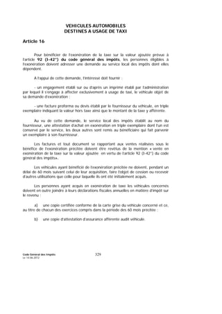 Code Général des Impôts
Le 14-06-2012
329
VEHICULES AUTOMOBILES
DESTINES A USAGE DE TAXI
Article 16
Pour bénéficier de l’exonération de la taxe sur la valeur ajoutée prévue à
l’article 92 (I-42°) du code général des impôts, les personnes éligibles à
l’exonération doivent adresser une demande au service local des impôts dont elles
dépendent.
A l’appui de cette demande, l’intéressé doit fournir :
- un engagement établi sur ou d’après un imprimé établi par l’administration
par lequel il s’engage à affecter exclusivement à usage de taxi, le véhicule objet de
sa demande d’exonération ;
- une facture proforma ou devis établi par le fournisseur du véhicule, en triple
exemplaire indiquant la valeur hors taxe ainsi que le montant de la taxe y afférente.
Au vu de cette demande, le service local des impôts établit au nom du
fournisseur, une attestation d’achat en exonération en triple exemplaire dont l’un est
conservé par le service, les deux autres sont remis au bénéficiaire qui fait parvenir
un exemplaire à son fournisseur.
Les factures et tout document se rapportant aux ventes réalisées sous le
bénéfice de l’exonération précitée doivent être revêtus de la mention « vente en
exonération de la taxe sur la valeur ajoutée en vertu de l’article 92 (I-42°) du code
général des impôts».
Les véhicules ayant bénéficié de l’exonération précitée ne doivent, pendant un
délai de 60 mois suivant celui de leur acquisition, faire l’objet de cession ou recevoir
d’autres utilisations que celle pour laquelle ils ont été initialement acquis.
Les personnes ayant acquis en exonération de taxe les véhicules concernés
doivent en outre joindre à leurs déclarations fiscales annuelles en matière d’impôt sur
le revenu :
a) une copie certifiée conforme de la carte grise du véhicule concerné et ce,
au titre de chacun des exercices compris dans la période des 60 mois précitée ;
b) une copie d’attestation d’assurance afférente audit véhicule.
 