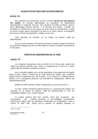 Code Général des Impôts
Le 14-06-2012
331
ACHATS EFFECTUES PAR LES DIPLOMATES
Article 18
Pour bénéficier de l'exonération prévue à l'article 92-(II) du code général
des impôts, les missions diplomatiques ou consulaires, les organisations
internationales et régionales ainsi que leurs membres accrédités au Maroc, ayant le
statut diplomatique doivent adresser à la Direction des Impôts à Rabat une
demande en restitution de la taxe payée sur leurs achats de marchandises, travaux
ou services acquis auprès d'assujettis à la taxe sur la valeur ajoutée, accompagnée
des factures d'achat correspondantes, établies en leur nom.
Cette demande est formulée sur ou d’après un imprimé établi par
l’Administration.
Au vu de cette demande et des factures d'achat, le ministre chargé des finances
ou la personne déléguée par lui à cet effet établit un ordre de restitution du montant de
la taxe payée.
VENTES EN SUSPENSION DE LA TAXE
Article 19∗
Les entreprises catégorisées visées à l’article 94 (I et II) du code général des
impôts qui désirent effectuer leurs achats en suspension de la taxe sur la valeur
ajoutée doivent remplir les conditions suivantes :
- être en situation régulière vis à vis des déclarations et des paiements des impôts,
droits et taxes prévus à l’article 164 du Code Général des Impôts, pour bénéficier
desdits achats en suspension de la TVA et opérer, le cas échéant, le remboursement y
afférent, et en conséquence présenter une attestation de catégorisation délivrée par
l’administration fiscale;
- justifier du chiffre d’affaires réalisé à l’exportation au cours de l’année n-1 ;
En outre, lesdites entreprises doivent adresser au service local des impôts, une
demande sur ou d’après un imprimé établi par l’Administration et tenir une
comptabilité régulière et un compte matières.
Ce compte matières doit faire ressortir, d'une part, la quantité des
marchandises, des matières premières et des emballages irrécupérables,
effectivement utilisés dans les opérations de fabrication ou d'exportation, visées à
l'article 94 dudit code, d'autre part, la quantité de produits fabriqués ou
∗
ART 8 LF 2008
 