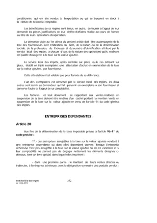 Code Général des Impôts
Le 14-06-2012
332
conditionnés qui ont été vendus à l'exportation ou qui se trouvent en stock à
la clôture de l'exercice comptable.
Les bénéficiaires de ce régime sont tenus, en outre, de fournir à l'appui de leur
demande les pièces justificatives de leur chiffre d'affaires réalisé au cours de l'année
au titre de leurs opérations d’exportation.
La demande visée au 1er alinéa du présent article doit être accompagnée de la
liste des fournisseurs avec l'indication du nom, de la raison ou de la dénomination
sociale, de la profession, de l'adresse et du numéro d'identification attribué par le
service local des impôts à chacun d'eux, de la nature des opérations qu'ils réalisent
en qualité d'assujettis à la taxe sur la valeur ajoutée.
Le service local des impôts, après contrôle sur pièce ou le cas échéant sur
place, établit en triple exemplaire, une attestation d'achat en exonération de la taxe
sur la valeur ajoutée, par fournisseur.
Cette attestation n'est valable que pour l'année de sa délivrance.
L'un des exemplaires est conservé par le service local des impôts, les deux
autres sont remis au demandeur qui fait parvenir un exemplaire à son fournisseur et
conserve l'autre à l'appui de sa comptabilité.
Les factures et tout document se rapportant aux ventes réalisées en
suspension de la taxe doivent être revêtus d'un cachet portant la mention ‘vente en
suspension de la taxe sur la valeur ajoutée en vertu de l'article 94 du code général
des impôts.
ENTREPRISES DEPENDANTES
Article 20
Aux fins de la détermination de la base imposable prévue à l'article 96-1° du
code précité :
1º.- Les entreprises assujetties à la taxe sur la valeur ajoutée vendant à
une entreprise dépendante ou dont elles dépendent doivent, lorsque l'entreprise
acheteuse n'est pas assujettie à la taxe sur la valeur ajoutée ou en est exonérée et si
leur comptabilité ne permet pas de dégager nettement les éléments désignés ci-
dessous, tenir un livre spécial, dans lequel elles inscrivent :
- dans une première partie : le montant de leurs ventes directes ou
indirectes, à l'entreprise acheteuse, avec la désignation sommaire des produits vendus ;
 