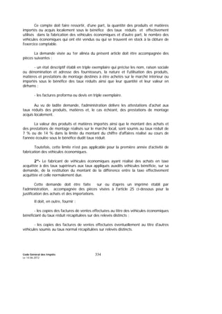 Code Général des Impôts
Le 14-06-2012
334
Ce compte doit faire ressortir, d'une part, la quantité des produits et matières
importés ou acquis localement sous le bénéfice des taux réduits et effectivement
utilisés dans la fabrication des véhicules économiques et d'autre part, le nombre des
véhicules économiques qui ont été vendus ou qui se trouvent en stock à la clôture de
l'exercice comptable.
La demande visée au 1er alinéa du présent article doit être accompagnée des
pièces suivantes :
- un état descriptif établi en triple exemplaire qui précise les nom, raison sociale
ou dénomination et adresse des fournisseurs, la nature et l'utilisation des produits,
matières et prestations de montage destinés à être achetés sur le marché intérieur ou
importés sous le bénéfice des taux réduits ainsi que leur quantité et leur valeur en
dirhams ;
- les factures proforma ou devis en triple exemplaire.
Au vu de ladite demande, l'administration délivre les attestations d'achat aux
taux réduits des produits, matières et, le cas échéant, des prestations de montage
acquis localement.
La valeur des produits et matières importés ainsi que le montant des achats et
des prestations de montage réalisés sur le marché local, sont soumis au taux réduit de
7 % ou de 14 % dans la limite du montant du chiffre d'affaires réalisé au cours de
l'année écoulée sous le bénéfice dudit taux réduit.
Toutefois, cette limite n'est pas applicable pour la première année d'activité de
fabrication des véhicules économiques.
2º- Le fabricant de véhicules économiques ayant réalisé des achats en taxe
acquittée à des taux supérieurs aux taux appliqués auxdits véhicules bénéficie, sur sa
demande, de la restitution du montant de la différence entre la taxe effectivement
acquittée et celle normalement due.
Cette demande doit être faite sur ou d’après un imprimé établi par
l'administration, accompagnée des pièces visées à l'article 25 ci-dessous pour la
justification des achats et des importations.
Il doit, en outre, fournir :
- les copies des factures de ventes effectuées au titre des véhicules économiques
bénéficiant du taux réduit récapitulées sur des relevés distincts ;
- les copies des factures de ventes effectuées éventuellement au titre d'autres
véhicules soumis au taux normal récapitulées sur relevés distincts.
 