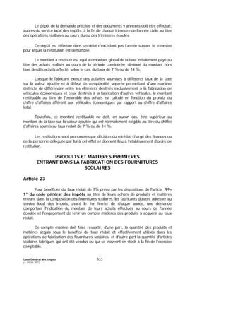 Code Général des Impôts
Le 14-06-2012
335
Le dépôt de la demande précitée et des documents y annexés doit être effectué,
auprès du service local des impôts, à la fin de chaque trimestre de l'année civile au titre
des opérations réalisées au cours du ou des trimestres écoulés.
Ce dépôt est effectué dans un délai n'excédant pas l'année suivant le trimestre
pour lequel la restitution est demandée.
Le montant à restituer est égal au montant global de la taxe initialement payé au
titre des achats réalisés au cours de la période considérée, diminué du montant hors
taxe desdits achats affecté, selon le cas, du taux de 7 % ou de 14 %.
Lorsque le fabricant exerce des activités soumises à différents taux de la taxe
sur la valeur ajoutée et à défaut de comptabilité séparée permettant d'une manière
distincte de différencier entre les éléments destinés exclusivement à la fabrication de
véhicules économiques et ceux destinés à la fabrication d'autres véhicules, le montant
restituable au titre de l'ensemble des achats est calculé en fonction du prorata du
chiffre d'affaires afférent aux véhicules économiques par rapport au chiffre d'affaires
total.
Toutefois, ce montant restituable ne doit, en aucun cas, être supérieur au
montant de la taxe sur la valeur ajoutée qui est normalement exigible au titre du chiffre
d'affaires soumis au taux réduit de 7 % ou de 14 %.
Les restitutions sont prononcées par décision du ministre chargé des finances ou
de la personne déléguée par lui à cet effet et donnent lieu à l'établissement d'ordre de
restitution.
PRODUITS ET MATIERES PREMIERES
ENTRANT DANS LA FABRICATION DES FOURNITURES
SCOLAIRES
Article 23
Pour bénéficier du taux réduit de 7% prévu par les dispositions de l'article 99-
1° du code général des impôts au titre de leurs achats de produits et matières
entrant dans la composition des fournitures scolaires, les fabricants doivent adresser au
service local des impôts, avant le 1er février de chaque année, une demande
comportant l'indication du montant de leurs achats effectués au cours de l'année
écoulée et l'engagement de tenir un compte matières des produits à acquérir au taux
réduit.
Ce compte matière doit faire ressortir, d'une part, la quantité des produits et
matières acquis sous le bénéfice du taux réduit et effectivement utilisés dans les
opérations de fabrication des fournitures scolaires, et d'autre part la quantité d'articles
scolaires fabriqués qui ont été vendus ou qui se trouvent en stock à la fin de l'exercice
comptable.
 