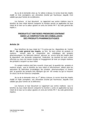 Code Général des Impôts
Le 14-06-2012
336
Au vu de la demande visée au 1er alinéa ci-dessus, le service local des impôts
établit en trois exemplaires une attestation d'achat par fournisseur, laquelle n'est
valable que pour l'année de sa délivrance.
Les factures et tout document se rapportant aux ventes réalisées sous le
bénéfice du taux réduit doivent comporter la mention «vente en application du taux
réduit de la taxe sur la valeur ajoutée en vertu de l'article 99-1° du code général des
impôts ».
PRODUITS ET MATIERES PREMIERES ENTRANT
DANS LA COMPOSITION DES EMBALLAGES
DES PRODUITS PHARMACEUTIQUES
Article 24
Pour bénéficier du taux réduit de 7 % prévu par les dispositions de l’article
99-1°- du code général des impôts, au titre de leurs achats de produits et
matières entrant dans la composition des emballages des produits
pharmaceutiques, les fabricants doivent adresser au service local des impôts dont
ils dépendent, une demande comportant l’indication du montant de leurs achats
effectués au cours de l’année écoulée et l’engagement de tenir un compte matières
des produits à acquérir au taux réduit.
Ce compte matières doit faire ressortir, d’une part, la quantité des produits et
matières acquis sous le bénéfice du taux réduit et effectivement utilisés dans les
opérations de fabrication d’emballages des produits pharmaceutiques et d’autre
part, la quantité des produits finis fabriqués qui ont été vendus ou qui se trouvent
en stock à la fin de l’exercice comptable.
Au vu de la demande visée au 1er
alinéa ci-dessus, le service local des impôts
établit en triple exemplaire, une attestation d’achat par fournisseur, laquelle n’est
valable que pour l’année de sa délivrance.
Les factures et tout document se rapportant aux ventes réalisées sous le
bénéfice du taux réduit doivent comporter la mention « vente en application du taux
réduit de la taxe sur la valeur ajoutée en vertu de l’article 99-1° du code général des
impôts».
 