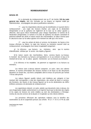 Code Général des Impôts
Le 14-06-2012
337
REMBOURSEMENT
Article 25
I- La demande du remboursement visé au 1° de l'article 103 du code
général des impôts, doit être formulée sur ou d’après un imprimé établi par
l’Administration, accompagnée des pièces justificatives suivantes :
1º. - pour les importations directes par les bénéficiaires et ouvrant droit à
remboursement : une copie des factures d'achat, une copie de la déclaration
d'importation et de la quittance de règlement de la taxe sur la valeur ajoutée y
afférente, ainsi qu'un relevé mentionnant, pour chaque importation, le numéro de la
déclaration d'importation, le numéro et la date de quittance de douane constatant le
paiement définitif des droits et nature exacte des marchandises, la valeur retenue pour
le calcul de la taxe sur la valeur ajoutée et le montant de celle qui a été versée ;
2º. - pour les achats de biens et services, les livraisons, les façons et les
travaux effectués au Maroc, la copie des factures ou mémoires ouvrant droit au
remboursement, accompagnée d'un relevé récapitulatif comportant :
a) la référence aux factures ou mémoires ainsi que le numéro
d'identification attribué par le service des impôts y figurant ;
b) la nature exacte des marchandises, biens, services, façons ou travaux,
le montant des mémoires ou factures correspondants et, le cas échéant, le taux et le
montant de la taxe sur la valeur ajoutée mentionnés sur ces factures ou mémoires ;
c) la référence et les modalités de paiement se rapportant à ces factures ou
mémoires.
Les relevés visés ci-dessus doivent comporter, en outre, dans une colonne
distincte, le numéro d'inscription des factures d'achat et de façon ou des documents
douaniers en tenant lieu, aux livres comptables dont la tenue est prescrite par l'article
118 du code précité.
Les valeurs figurant auxdits relevés sont totalisées par catégorie et leur
montant doit correspondre à celui des importations, des achats de biens et services,
des livraisons, des façons et des travaux figurant sur la ou les déclarations du chiffre
d'affaires annexées à la demande de remboursement.
Les exportateurs doivent, en outre, joindre aux documents visés ci-dessus, les
avis d'exportation établis conformément à un imprimé fourni par la direction des impôts
et les copies de factures de vente établies au nom des destinataires à l'étranger,
revêtus du visa des services de la douane et récapitulés sur des relevés distincts.
Les personnes effectuant des opérations réalisées sous le bénéfice des
exonérations ou de la suspension prévues aux articles 92 (I- 3° et 6°) et 94 du code
 