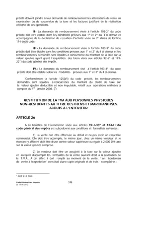 Code Général des Impôts
Le 14-06-2012
338
précité doivent joindre à leur demande de remboursement les attestations de vente en
exonération ou de suspension de la taxe et les factures justifiant de la réalisation
effective de ces opérations.
II- La demande de remboursement visée à l’article 103-2° du code
précité doit être établie dans les conditions prévues aux 1º et 2º du I ci-dessus et
accompagnée de la déclaration de cessation d'activité visée au 2e
alinéa de l'article
114 dudit code.
III- La demande de remboursement visée à l’article 103-3° du code
précité doit être établie dans les conditions prévues aux 1° et 2° du I ci-dessus et les
remboursements demandés sont liquidés à concurrence du montant de la taxe sur la
valeur ajoutée ayant grevé l’acquisition des biens visés aux articles 92-6° et 123-
22°) du code général des impôts.
IV.- La demande du remboursement visé à l’article 103-4° du code
précité doit être établie selon les modalités prévues aux 1° et 2° du I ci-dessus.
Conformément à l’article 125(VI) du code précité, les remboursements
demandés sont liquidés à concurrence du montant du crédit de taxe sur
la valeur ajoutée déductible et non imputable, relatif aux opérations réalisées à
compter du 1er
janvier 2008. (∗
)
RESTITUTION DE LA TVA AUX PERSONNES PHYSIQUES
NON-RESIDENTES AU TITRE DES BIENS ET MARCHANDISES
ACQUIS A L’INTERIEUR
ARTICLE 26
I- Le bénéfice de l’exonération visée aux articles 92-I-39° et 124-II du
code général des impôts est subordonné aux conditions et formalités suivantes :
1) La vente doit être effectuée au détail et ne pas avoir un caractère
commercial. Elle doit être accomplie, le même jour, chez un même vendeur et le
montant y afférent doit être d’une contre valeur supérieure ou égale à 2.000 DH taxe
sur la valeur ajoutée comprise.
2) Le vendeur doit être un assujetti à la taxe sur la valeur ajoutée
et accepter d’accomplir les formalités de la vente ouvrant droit à la restitution de
la T.V.A.. A cet effet, il doit remplir au moment de la vente, ‘‘ un bordereau
de vente à l’exportation’’ constitué d’une copie originale et de trois exemplaires :
∗
ART 8 LF 2008
 