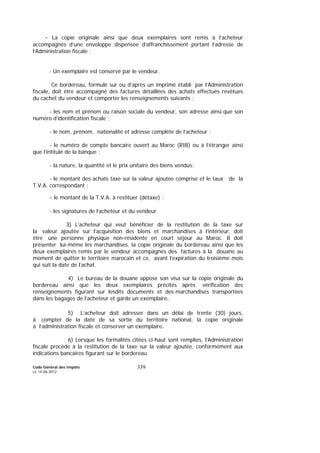 Code Général des Impôts
Le 14-06-2012
339
- La copie originale ainsi que deux exemplaires sont remis à l’acheteur
accompagnés d’une enveloppe dispensée d’affranchissement portant l’adresse de
l’Administration fiscale ;
- Un exemplaire est conservé par le vendeur.
Ce bordereau, formulé sur ou d’après un imprimé établi par l’Administration
fiscale, doit être accompagné des factures détaillées des achats effectués revêtues
du cachet du vendeur et comporter les renseignements suivants :
- les nom et prénom ou raison sociale du vendeur, son adresse ainsi que son
numéro d’identification fiscale ;
- le nom, prénom, nationalité et adresse complète de l’acheteur ;
- le numéro de compte bancaire ouvert au Maroc (RIB) ou à l’étranger ainsi
que l’intitulé de la banque ;
- la nature, la quantité et le prix unitaire des biens vendus;
- le montant des achats taxe sur la valeur ajoutée comprise et le taux de la
T.V.A. correspondant ;
- le montant de la T.V.A. à restituer (détaxe) ;
- les signatures de l’acheteur et du vendeur.
3) L’acheteur qui veut bénéficier de la restitution de la taxe sur
la valeur ajoutée sur l’acquisition des biens et marchandises à l’intérieur, doit
être une personne physique non-résidente en court séjour au Maroc. Il doit
présenter lui-même les marchandises, la copie originale du bordereau ainsi que les
deux exemplaires remis par le vendeur accompagnés des factures à la douane au
moment de quitter le territoire marocain et ce, avant l’expiration du troisième mois
qui suit la date de l’achat.
4) Le bureau de la douane appose son visa sur la copie originale du
bordereau ainsi que les deux exemplaires précités après vérification des
renseignements figurant sur lesdits documents et des marchandises transportées
dans les bagages de l’acheteur et garde un exemplaire.
5) L’acheteur doit adresser dans un délai de trente (30) jours,
à compter de la date de sa sortie du territoire national, la copie originale
à l’administration fiscale et conserver un exemplaire.
6) Lorsque les formalités citées ci-haut sont remplies, l’Administration
fiscale procède à la restitution de la taxe sur la valeur ajoutée, conformément aux
indications bancaires figurant sur le bordereau.
 