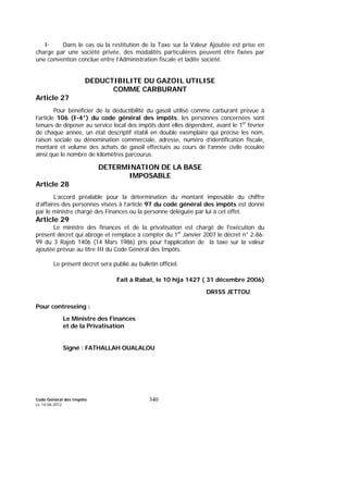 Code Général des Impôts
Le 14-06-2012
340
I- Dans le cas où la restitution de la Taxe sur la Valeur Ajoutée est prise en
charge par une société privée, des modalités particulières peuvent être fixées par
une convention conclue entre l’Administration fiscale et ladite société.
DEDUCTIBILITE DU GAZOIL UTILISE
COMME CARBURANT
Article 27
Pour bénéficier de la déductibilité du gasoil utilisé comme carburant prévue à
l’article 106 (I-4°) du code général des impôts, les personnes concernées sont
tenues de déposer au service local des impôts dont elles dépendent, avant le 1er
février
de chaque année, un état descriptif établi en double exemplaire qui précise les nom,
raison sociale ou dénomination commerciale, adresse, numéro d’identification fiscale,
montant et volume des achats de gasoil effectués au cours de l’année civile écoulée
ainsi que le nombre de kilomètres parcourus.
DETERMINATION DE LA BASE
IMPOSABLE
Article 28
L’accord préalable pour la détermination du montant imposable du chiffre
d’affaires des personnes visées à l’article 97 du code général des impôts est donné
par le ministre chargé des Finances ou la personne déléguée par lui à cet effet.
Article 29
Le ministre des finances et de la privatisation est chargé de l'exécution du
présent décret qui abroge et remplace à compter du 1er
Janvier 2007 le décret n° 2-86-
99 du 3 Rajeb 1406 (14 Mars 1986) pris pour l’application de la taxe sur la valeur
ajoutée prévue au titre III du Code Général des Impôts.
Le présent décret sera publié au bulletin officiel.
Fait à Rabat, le 10 hija 1427 ( 31 décembre 2006)
DRISS JETTOU
Pour contreseing :
Le Ministre des Finances
et de la Privatisation
Signé : FATHALLAH OUALALOU
 