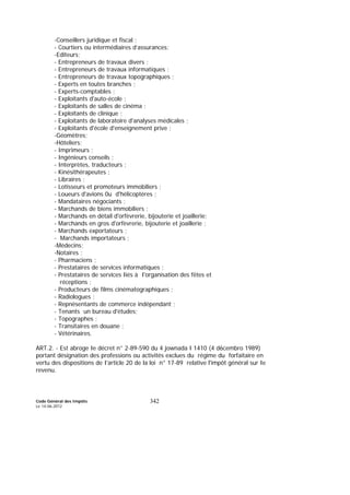 Code Général des Impôts
Le 14-06-2012
342
-Conseillers juridique et fiscal ;
- Courtiers ou intermédiaires d’assurances;
-Editeurs;
- Entrepreneurs de travaux divers ;
- Entrepreneurs de travaux informatiques ;
- Entrepreneurs de travaux topographiques ;
- Experts en toutes branches ;
- Experts-comptables ;
- Exploitants d'auto-école ;
- Exploitants de salles de cinéma ;
- Exploitants de clinique ;
- Exploitants de laboratoire d'analyses médicales ;
- Exploitants d'école d'enseignement prive ;
-Géomètres;
-Hôteliers;
- Imprimeurs ;
- Ingénieurs conseils ;
- Interprètes, traducteurs ;
- Kinésithérapeutes ;
- Libraires ;
- Lotisseurs et promoteurs immobiliers ;
- Loueurs d'avions 0u d'hélicoptères ;
- Mandataires négociants ;
- Marchands de biens immobiliers ;
- Marchands en détail d'orfèvrerie, bijouterie et joaillerie;
- Marchands en gros d'orfèvrerie, bijouterie et joaillerie ;
- Marchands exportateurs ;
- Marchands importateurs ;
-Médecins;
-Notaires ;
- Pharmaciens ;
- Prestataires de services informatiques ;
- Prestataires de services Iiés à I'organisation des fêtes et
réceptions ;
- Producteurs de films cinématographiques ;
- Radiologues ;
- Repnésentants de commerce indépendant ;
- Tenants un bureau d'études;
- Topographes ;
- Transitaires en douane ;
- Vétérinaires.
ART.2. - Est abroge Ie décret n° 2-89-590 du 4 jownada I 1410 (4 d6cembro 1989)
portant désignation des professions ou activités exclues du régime du forfaitaire en
vertu des dispositions de I'article 20 de la loi n° 17-89 relative l'impôt général sur Ie
revenu.
 