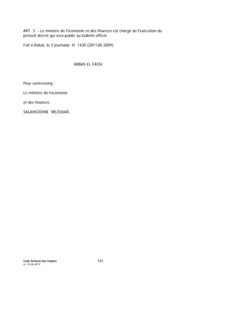 Code Général des Impôts
Le 14-06-2012
343
ART. 3. - Le ministre de l'économie et des finances est chargé de l'exécution du
présent décret qui sera publié au bulletin officel.
Fait à Rabat, le 3 joumada II 1430 (2811J8i 2009).
ABBAS EL FASSI
Pour contreseing :
Le ministre de l’économie
et des finances
SALAHEDDINE MEZOUAR.
 