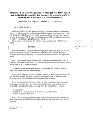 Code Général des Impôts
Le 14-06-2012
344
Décret n° 1-08-125 du 3 joumada n 1430 (28 mal 1009) relatif
aux modalités d'évaluation des éléments du stock à transférer
de la société absorbée à la société absorbante
(Bulletin Officiel N° 5744 Du 24 Joumada II 1430 (18-6-2009)
LE PREMIER MINISTRE,
Vu l"article 162-II1du code général des impôts institué par l'article 5 de la loi de
finances n° 43-06 pour I'année budgétaire 2007 promulguer!e par Ie dahir n° 1-06-
232 du 10 hija 1427 (31 décembre 2006), tel que modifie et complète par I'article 8
de la loi de finances n° 38-07 pour l'année budg6taire 2008 promulguée par Ie dahir
n° 1-07-211 du 16 hija 1428 (27 décembre 2007) :
Apres examen par Ie conseil des ministres réuni le II joumada I 1430 (7 mai
2009),
DECRETE:
ARTICLE PREMIER-. En application des dispositions de I'article 162- III du code
général des impôts susvisé, les modalités d'évaluation des é1emenls du stock à
transférer de la société absorbée à la société absorbante sont fixées par Ie présent
décret
ART.2. - La valeur d'origine retenue pour I'évaluation des éléments du stock à
transférer de la société absorbée à la société absorbante est Ie prix de revient initial
inscrit à I'actif de Ia société absorbée.
Les sociétés absorbantes ayant opté pour I'évaluation des éléments du stock
selon cette valeur d' origine doivent produire :
1 - un état détaillé des éléments évalués a joindre à la convention de fusion. Cet
état doit faire ressortir La nature, la quantité, la superficie ou Ie volume de ces
éléments, leur année d'acquisition ainsi que leur valeur d'origine :
2 - un état de suivi des éléments évalués à joindre aux pièces annexes devant
accompagner la déclaration du résultat fiscal de La société absorbante prévue à
I'article 20-1 du code général des impôts précité. Cet état doit faire ressortir:
- Ie stock initial;
-Ies sorties de S10cks au cours de l'exercice et leur affectation:
-Ie stock final en fin d'exercice.
ART.3. –Les sociétés absorbantes ayant opté pour I'évaluation des éléments du
stock selon Ie prix du marche doivent produire en plus des états prévus à I'articLe2
ci-dessus,
Mis en forme : Français
France
Supprimé : ¶
I
 