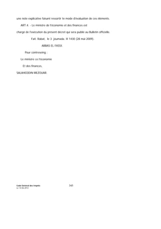 Code Général des Impôts
Le 14-06-2012
345
une note explicative faisant ressortir Ie mode d'évaluation de ces éléments.
ART.4. - Le ministre de l'économie et des finances est
chargé de l'exécution du présent décret qui sera publié au Bulletin officielle.
Fait. Rabat, le 3 joumada. II 1430 (28 mai 2009).
ABBAS EL FASSI.
Pour contreseing :
Le ministre ce l’économie
Et des finances,
SALAHEDDIN MEZOUAR.
 