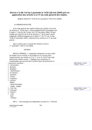 Code Général des Impôts
Le 14-06-2012
346
Décret n°2-08-132 du 3 joumada II 1430 (28 mai 2009) pris en
application des articles 6 et 31 du code général des impôts.
(Bulletin Officiel N° 5744 Du 24 Joumada Ii 1430 (18-6-2009))
LE PREMIER M1N1STRE,
Vu le code général des impôts institué par I'article 5 de la loi
de finances n° 43-06 pour l’ anneé budgétaire2007 promulguée par
le dahir n°1-06-232 du 10 hija 1427 (31 décembre 2006), tel que
modifié par l'article 8 de la loi de finances n° 38-07 pour l'année
budgétaire 2008 promulguée par le dahir n°1-07-211 du 16 hija
1428 (27 décembre 2007), notamment les articles 6 et 31 du code
précité;
Apres examen par Ie conseil des ministres réuni le
11 joumada I 1430 (7 mai 2009),
DECREET:
ARTICLE PREMIER.- L’ imposition temporaire au taux réduit
de l'impôt sur les sociétés et de l'impôt sur Ie revenu prévu
respectivement aux articles 6 (1I-C-1°-a) et 31 (II-B-I°)du code
général des impôts susvisé s' applique aux entreprises et
contribuables qui exercent leurs activités dans Ils préfectures et
provinces suivantes :
- Al Hoceima ;
-Berkane;
-Boujdour ;
- Cbefchaouen ;
-Es-Semara;
-Guelmim ;
-Jerada ;
-Laâyoune;
-Larache;
-Nador;
- Oued-Ed-Dahab ;
- Oujda - Angad ;
- Tan-Tan;
-Taounate;
-Taourirt ;
- Tata:
-Taza;
- Tétouan.
ART.2. - Sont abrogées les dispositions du décret n° 2-98-520
Mis en forme : Espagnol
Espagne - moderne
Mis en forme : Espagnol
Espagne - moderne
 