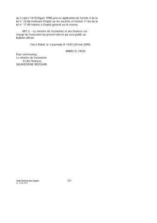 Code Général des Impôts
Le 14-06-2012
347
du 5 rabii I 1419(30juin 1998) pris en application de l'article 4 de la
loi n° 24-86 instituant l'impôt sur les sociétés et l'article 11 bis de la
loi n° 17-89 relative à l'impôt général sur le revenu.
ART.3. - Le ministre de l’économie et des finances est
chargé de l'exécution du présent décret qui sera public au
Bulletin officiel.
Fait à Rabat, le 3 joumada II 143O (28 mai 2009).
ABBAS EL FASSI.
Pour contreseing :
Le ministre de l’économie
Et des finances,
SALAHEDDINE MEZOUAR.
 
