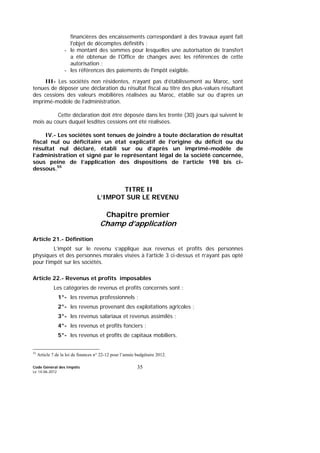 Code Général des Impôts
Le 14-06-2012
35
financières des encaissements correspondant à des travaux ayant fait
l'objet de décomptes définitifs ;
- le montant des sommes pour lesquelles une autorisation de transfert
a été obtenue de l'Office de changes avec les références de cette
autorisation ;
- les références des paiements de l'impôt exigible.
III- Les sociétés non résidentes, n’ayant pas d’établissement au Maroc, sont
tenues de déposer une déclaration du résultat fiscal au titre des plus-values résultant
des cessions des valeurs mobilières réalisées au Maroc, établie sur ou d’après un
imprimé-modèle de l’administration.
Cette déclaration doit être déposée dans les trente (30) jours qui suivent le
mois au cours duquel lesdites cessions ont été réalisées.
IV.- Les sociétés sont tenues de joindre à toute déclaration de résultat
fiscal nul ou déficitaire un état explicatif de l’origine du déficit ou du
résultat nul déclaré, établi sur ou d’après un imprimé-modèle de
l’administration et signé par le représentant légal de la société concernée,
sous peine de l’application des dispositions de l’article 198 bis ci-
dessous.55
TITRE II
L’IMPOT SUR LE REVENU
Chapitre premier
Champ d’application
Article 21.- Définition
L’impôt sur le revenu s’applique aux revenus et profits des personnes
physiques et des personnes morales visées à l’article 3 ci-dessus et n’ayant pas opté
pour l’impôt sur les sociétés.
Article 22.- Revenus et profits imposables
Les catégories de revenus et profits concernés sont :
1°- les revenus professionnels ;
2°- les revenus provenant des exploitations agricoles ;
3°- les revenus salariaux et revenus assimilés ;
4°- les revenus et profits fonciers ;
5°- les revenus et profits de capitaux mobiliers.
55
Article 7 de la loi de finances n° 22-12 pour l’année budgétaire 2012.
 