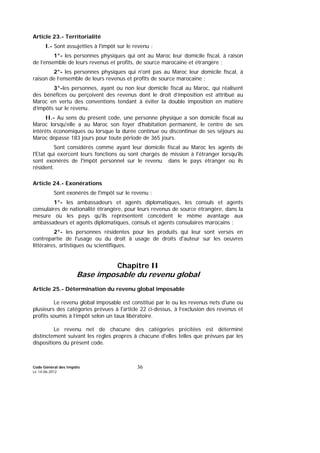 Code Général des Impôts
Le 14-06-2012
36
Article 23.- Territorialité
I.- Sont assujetties à l'impôt sur le revenu :
1°- les personnes physiques qui ont au Maroc leur domicile fiscal, à raison
de l’ensemble de leurs revenus et profits, de source marocaine et étrangère ;
2°- les personnes physiques qui n'ont pas au Maroc leur domicile fiscal, à
raison de l’ensemble de leurs revenus et profits de source marocaine ;
3°-les personnes, ayant ou non leur domicile fiscal au Maroc, qui réalisent
des bénéfices ou perçoivent des revenus dont le droit d’imposition est attribué au
Maroc en vertu des conventions tendant à éviter la double imposition en matière
d’impôts sur le revenu.
II.- Au sens du présent code, une personne physique a son domicile fiscal au
Maroc lorsqu'elle a au Maroc son foyer d'habitation permanent, le centre de ses
intérêts économiques ou lorsque la durée continue ou discontinue de ses séjours au
Maroc dépasse 183 jours pour toute période de 365 jours.
Sont considérés comme ayant leur domicile fiscal au Maroc les agents de
l'Etat qui exercent leurs fonctions ou sont chargés de mission à l'étranger lorsqu'ils
sont exonérés de l'impôt personnel sur le revenu dans le pays étranger où ils
résident.
Article 24.- Exonérations
Sont exonérés de l'impôt sur le revenu :
1°- les ambassadeurs et agents diplomatiques, les consuls et agents
consulaires de nationalité étrangère, pour leurs revenus de source étrangère, dans la
mesure où les pays qu'ils représentent concèdent le même avantage aux
ambassadeurs et agents diplomatiques, consuls et agents consulaires marocains ;
2°- les personnes résidentes pour les produits qui leur sont versés en
contrepartie de l'usage ou du droit à usage de droits d'auteur sur les oeuvres
littéraires, artistiques ou scientifiques.
Chapitre II
Base imposable du revenu global
Article 25.- Détermination du revenu global imposable
Le revenu global imposable est constitué par le ou les revenus nets d'une ou
plusieurs des catégories prévues à l'article 22 ci-dessus, à l’exclusion des revenus et
profits soumis à l’impôt selon un taux libératoire.
Le revenu net de chacune des catégories précitées est déterminé
distinctement suivant les règles propres à chacune d'elles telles que prévues par les
dispositions du présent code.
 