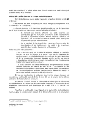 Code Général des Impôts
Le 14-06-2012
38
marocaine afférents à la même année ainsi que les revenus de source étrangère
acquis à la date de la cessation.
Article 28.- Déductions sur le revenu global imposable
Sont déductibles du revenu global imposable, tel qu'il est défini à l'article 25
ci-dessus :
I.- Le montant des dons en argent ou en nature octroyés aux organismes visés
à l’article 10-I-B-2° ci-dessus ;
II.- Dans la limite de 10 % du revenu global imposable, en vue de l'acquisition
ou de la construction de logements à usage d'habitation principale :
- le montant des intérêts afférents aux prêts accordés aux
contribuables par les institutions spécialisées ou les établissements
de crédit et organismes assimilés, dûment autorisés à effectuer ces
opérations, par les œuvres sociales du secteur public, semi-public
ou privé ainsi que par les entreprises ;
- ou le montant de la rémunération convenue d’avance entre les
contribuables et les établissements de crédit et les organismes
assimilés dans le cadre d’un contrat « Mourabaha ».59
Cette déduction est subordonnée :
- en ce qui concerne les titulaires de revenus salariaux et assimilés,
imposés par voie de retenue à la source, à ce que les montants des
remboursements en principal et intérêts des prêts, ou du coût d’acquisition
et de la rémunération convenue d’avance versée au titre du contrat
« Mourabaha » soient retenus et versés mensuellement par l'employeur ou
le débirentier aux organismes prêteurs ;
- en ce qui concerne les autres contribuables, à la production de la copie
certifiée conforme du contrat de prêt ou de « Mourabaha » et des
quittances de versement ou des avis de débit établis par les établissements
de crédit et organismes assimilés. Ces documents doivent être joints à la
déclaration annuelle prévue à l'article 82 ci-dessous.
En cas de construction, la déduction des intérêts prévue ci-dessus est
accordée au contribuable dans la limite de sept (7) ans à compter de la date de
délivrance de l’autorisation de construire.
Au-delà de ce délai, lorsque le contribuable n’achève pas la construction
dudit logement ou ne l’affecte pas à son habitation principale, sa situation fiscale est
régularisée conformément aux dispositions des articles 208 et 232 (VIII-8°) ci-
dessous.
Toutefois, le contribuable ne perd pas le droit au bénéfice de la déduction
susvisée, pour la période restant à courir de la date d’achèvement de la construction
59
Article 7 de la loi de finances n°48-09 pour l’année budgétaire 2010.
 
