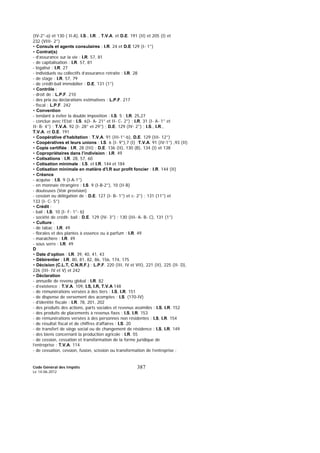 Code Général des Impôts
Le 14-06-2012
387
(IV-2°-a) et 130 ( II-A), I.S., I.R. , T.V.A. et D.E. 191 (II) et 205 (I) et
232 (VIII- 2°)
• Consuls et agents consulaires : I.R. 24 et D.E 129 (I- 1°)
• Contrat(s)
- d’assurance sur la vie : I.R. 57, 81
- de capitalisation : I.R. 57, 81
- légalisé : I.R. 27
- individuels ou collectifs d’assurance retraite : I.R. 28
- de stage : I.R. 57, 79
- de crédit-bail immobilier : D.E. 131 (1°)
• Contrôle :
- droit de : L.P.F. 210
- des prix ou déclarations estimatives : L.P.F. 217
- fiscal : L.P.F. 242
• Convention
- tendant à éviter la double imposition : I.S. 5 ; I.R. 25,27
- conclue avec l’Etat : I.S. 6(I- A- 21° et II- C- 2°) ; I.R. 31 (I- A- 1° et
II- B- 4°) ; T.V.A. 92 (I- 28° et 29°) ; D.E. 129 (IV- 2°) ; I.S., I.R.,
T.V.A. et D.E. 191
• Coopérative d’habitation : T.V.A. 91 (III-1°-b), D.E. 129 (III- 12°)
• Coopératives et leurs unions : I.S. 6 (I- 9°),7 (I) ;T.V.A. 91 (IV-1°) ,93 (II)
• Copie certifiée : I.R. 28 (III) ; D.E. 136 (II), 130 (B), 134 (I) et 138
• Copropriétaires dans l’indivision : I.R. 49
• Cotisations : I.R. 28, 57, 60
• Cotisation minimale : I.S. et I.R. 144 et 184
• Cotisation minimale en matière d’I.R sur profit foncier : I.R. 144 (II)
• Créance
- acquise : I.S. 9 (I-A-1°)
- en monnaie étrangère : I.S. 9 (I-B-2°), 10 (II-B)
- douteuses (Voir provision)
- cession ou délégation de : D.E. 127 (I- B- 1°) et c- 2°) ; 131 (11°) et
133 (I- C- 5°)
• Crédit :
- bail : I.S. 10 (I- F- 1°- b)
- société de crédit- bail : D.E. 129 (IV- 3°) ; 130 (III- A- B- C), 131 (1°)
• Culture :
- de tabac : I.R. 49
- florales et des plantes à essence ou à parfum : I.R. 49
- maraîchère : I.R. 49
- sous serre : I.R. 49
D
• Date d’option : I.R. 39, 40, 41, 43
• Débirentier : I.R. 80, 81, 82, 86, 156, 174, 175
• Décision (C.L.T, C.N.R.F.) : L.P.F. 220 (III, IV et VII), 221 (II), 225 (II- D),
226 (III- IV et V) et 242
• Déclaration
- annuelle de revenu global : I.R. 82
- d’existence : T.V.A. 109, I.S, I.R, T.V.A 148
- de rémunérations versées à des tiers : I.S, I.R. 151
- de dispense de versement des acomptes : I.S. (170-IV)
- d’identité fiscale : I.R. 78, 201, 202
- des produits des actions, parts sociales et revenus assimilés : I.S, I.R. 152
- des produits de placements à revenus fixes : I.S, I.R. 153
- de rémunérations versées à des personnes non résidentes : I.S, I.R. 154
- de résultat fiscal et de chiffres d’affaires : I.S. 20
- de transfert de siège social ou de changement de résidence : I.S, I.R. 149
- des biens concernant la production agricole : I.R. 55
- de cession, cessation et transformation de la forme juridique de
l’entreprise : T.V.A. 114
- de cessation, cession, fusion, scission ou transformation de l’entreprise :
 