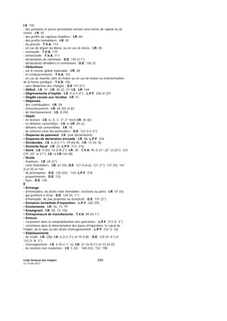 Code Général des Impôts
Le 14-06-2012
388
I.S. 150
- des pensions et autres prestations servies sous forme de capital ou de
rentes : I.R. 81
- des profits de capitaux mobiliers : I.R. 84
- des profits immobiliers : I.R. 83
- du prorata : T.V.A. 113
- en cas de départ du Maroc ou en cas de décès : I.R. 85
- mensuelle : T.V.A. 110
- trimestrielle : T.V.A. 111
- déclarations de command : D.E. 135 (I-7°)
- déclarations détaillées et estimatives : D.E. 136 (I)
• Déductions :
- sur le revenu global imposable : I.R. 28
- et remboursements : T.V.A. 101
- en cas de marché clefs en mains ou en cas de fusion ou transformation
de la forme juridique : T.V.A. 105
- sans déduction des changes : D.E 131 (4°)
• Déficit : I.S. 12 ; I.R. 26 (I), 37, I.S., I.R. 144
• Dégrèvements d’impôts : I.S. 9 (I-C-4°) ; L.P.F. 236 et 237
• Dégâts causés aux récoltes : I.R. 51
• Dépenses
- des contribuables : I.R. 29
- d’investissement : I.R. 65 (II) et 83
- de fonctionnement : I.S. 8 (IV)
• Dépôt
- en devises : I.S. 6, (I- C- 3°-2° tiret) I.R. 45 (b)
- en dirhams convertibles : I.S. 6, I.R. 45 (c)
- dirhams non convertibles : I.R. 76
- de sommes chez des particuliers : D.E. 133 (I-C-5°)
• Dispense de paiement : I.S. (voir déclarations)
• Dispense de déclaration annuelle : I.R. 86, L.P.F. 216
• Dividendes : I.S. 6 (I-C-1°), 19 (IV-A) ; I.R. 73 (II- A)
• Domicile fiscal : I.R. 23, L.P.F. 212- 216
• Dons : I.S. 9 (II), 10 (I-B-2°); I.R. 28 ; T.V.A. 92 (I-21°,22° et 23°), 123
(19°,20° et 21°); I.S. et I.R.144 (B)
• Droits
- d’auteurs : I.R. 24 (2°)
- réels immobiliers : I.R. 61 (II), D.E. 127 (I-A-a), 131 (1°), 137 (II), 141
(I et II) et 143
- de préemption : D.E. 134 (III) ; 143, L.P.F. 218
- proportionnels : D.E. 133
- fixes : D.E. 135
E
• Echange
- d’immeubles, de droits réels immobilier, d’actions ou parts : I.R. 61 (II)
- qui profitent à l’Etat : D.E. 129 (II- 1°)
- d’immeuble, de nue propriété ou d’usufruit : D.E. 131 (2°)
• Emission immédiate d’imposition : L.P.F. 220 (VI)
• Emoluments : I.R. 56, 73, 79
• Enseignant : I.R. 58, 73, 156
• Entrepreneurs de manufactures : T.V.A. 89 (II-1°)
• Erreurs
- constatées dans la comptabilisation des opérations : L.P.F. 213 (I- 4°)
- constatées dans la détermination des bases d’imposition, le calcul de
l’impôt, de la taxe ou des droits d’enregistrement : L.P.F. 232 (I- a))
• Etablissements
- de crédit : I.R. (28), I.S. 6 (I-C-2°) et 19 (I-B) ; D.E. 129 (V- 4°) et
133 (I- B- 3°)
- d’enseignement : I.S. 6 (II-C-1°-e), I.R. 31 (II-B-3°) et 73 (II-D)
- de sociétés non résidentes : I.S. 5 (II) ; 148 (III), 152, 198
 