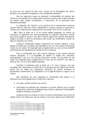 Code Général des Impôts
Le 14-06-2012
39
au terme de son contrat de prêt, sous réserve de la présentation des pièces
justifiant de l’occupation du logement à titre d’habitation principale.60
Pour les logements acquis en indivision, la déductibilité du montant des
intérêts ou du montant de la rémunération convenue d’avance dans la limite précitée
est admise, pour chaque co-indivisaire, à concurrence de sa quote-part dans
l’habitation principale.
La déduction des intérêts et du montant de la rémunération convenue
d’avance dans le cadre du contrat « Mourabaha », prévue ci-dessus ne peut pas se
cumuler avec celles prévues respectivement aux articles 59-V et 65-II ci-dessous.
III.- Dans la limite de 6 % du revenu global imposable, les primes ou
cotisations se rapportant aux contrats individuels ou collectifs d'assurance retraite
d'une durée égale au moins à huit (8)61
souscrits auprès des sociétés d'assurances
établies au Maroc et dont les prestations sont servies aux bénéficiaires à partir de
l'âge de cinquante ans révolus.
Lorsqu’un contribuable dispose uniquement de revenus salariaux, il peut
déduire la totalité des cotisations correspondant à son ou à ses contrats d’assurance
retraite de son salaire net imposable perçu régulièrement au cours de son activité62
conformément aux dispositions de l’article 59-II-A ci-dessous.
Pour le contribuable qui a des revenus salariaux et des revenus relevant
d’autres catégories, il a la possibilité de déduire la totalité des cotisations
correspondant à son ou à ses contrats d’assurance retraite, soit au niveau de son
salaire net imposable perçu régulièrement au cours de son activité63
, soit, dans la
limite de 6%, de son revenu global imposable.
Toutefois, la déduction dans la limite de 6 % visée ci-dessus n’est pas
cumulable avec celle prévue à l’article 59-II-A ci-dessous pour les régimes de retraite
prévus par les statuts des organismes marocains de retraite constitués et
fonctionnant conformément à la législation et à la réglementation en vigueur en la
matière.
Pour bénéficier de cette déduction le contribuable doit joindre à sa
déclaration du revenu global visée à l'article 82 ci-dessous :
• une copie certifiée conforme du contrat ;
• l'attestation de paiement des cotisations ou primes délivrée par la société
d'assurances concernée mentionnant que l’assuré a opté pour la déductibilité
desdites cotisations ou primes64
.
Lorsqu’au terme du contrat, la rente est servie au bénéficiaire sous forme de
capital, celui-ci est imposé par voie de retenue à la source opérée par le débirentier
60
Art 7 de la loi de finances n°40-08 pour l’année budgétaire 2009
61
Art 7 de la loi de finances n°40-08 pour l’année budgétaire 2009
62
Art 8 de la loi de finances n° 38-07 pour l’année budgétaire 2008
63
Art 8 de la loi de finances n° 38-07 pour l’année budgétaire 2008
64
Art 7 de la loi de finances n°40-08 pour l’année budgétaire 2009.
 