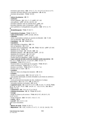 Code Général des Impôts
Le 14-06-2012
392
- inventaires après décès : D.E. 127 (I- C- 2°), 131 (17°) et 133 (I- D- 9°)
- inventaire des biens affectés à une exploitation : I.R. 85 (II)
- inventaire des produits : T.V.A. 125 (II)
J
• Jetons de présence : I.R. 73
• Judiciaire
- recours judiciaire : I.S. 10 (I- F- 2°), L.P.F. 227, 242
- voie judiciaire : L.P.F. 225 (D), 226 (V), 242
- procédure judiciaire suite au contrôle fiscal : L.P.F. 242
- procédure judiciaire suite à réclamation : L.P.F. 243
- actes judiciaires et extrajudiciaires des greffiers : D.E. 127 (I- 6- 3°)
K
• Kinésithérapeute : T.V.A. 91 (VI-1°)
L
• Laboratoires d’analyse : T.V.A. 91 (VI-1°)
• Lettre d’information : L.P.F. 222 (A), 228 (II)
• Libéralité :
- achats et prestations revêtant un caractère de libéralité : I.S. 11 (IV)
- actes de libéralité : D.E. 128 (B- II)
• Liquidateur : I.S., I.R., T.V.A.150 (II)
• Liquidation
- base imposable et liquidation : D.E. 131
- boni de liquidation : I.S. 13 (I)
- cessation suivie de liquidation : I.S., I.R., T.V.A. 150 (II) ; L.P.F. 221 (III)
- liquidation de la : T.V.A. 122
- liquidation de l’impôt : I.S. 170 (IV) ; D.E. 132
- liquidation judiciaire : I.S ; I.R 150 (III), L.P.F. , 221 (I)
- liquidation de l’entreprise : I.S. 161 (I-A)
- période de liquidation : L.P.F. 221 (III)
- résultat final de la liquidation : L.P.F. 221 (III)
• Ligue nationale de lutte contre les maladies cardio-vasculaires : I.S.
6 (I- A 2°), T.V.A. 92 (I-16°° et 123 (33°), D.E. 129 (III- 7°)
• Livraison : T.V.A. 89 (I-3°et 6°)
- livraisons faites à eux même par les assujettis : T.V.A. 89 (6°)
- ventes et livraisons : T.V.A. 89 (I- 1°- 2°-3°)
- livraison à soi même : T.V.A. 89 (I-7°), 91 (III-1°-a)
- livraison clefs en mains : I.S. 16
• Locataire :
- dépenses mises à la charge des locataires : I.R. 64 (I)
• Location :
- location et sous-location : D.E. 135 (I-8° et III- 1°)
- sous location d’immeuble, de droits immobilier ou de fonds de commerce :
D.E. 127 (I-A- 4°)
- revenu provenant de la location de cités, résidences et campus
universitaires : I.S. 6 (II- C-2°) ; I.R. 31 (II-B- 4°)
- immeubles destinés à la location : I.R. 26 (II)
• Logement social : I.S. 6 (I-A-19° et 21°); I.R. 31 (I-A- 1°), 59 (V), T.V.A.
92 (I- 28° et 30°), 93 (I) ; D.E. 129 (IV- 2°) ; 133 ( I-C-8°) ; I.S., I.R. et
T.V.A. 191 (II)
• Lotissement : D.E. 133 (I- B- 4°) et 134 (I)
• Lotisseur de terrains : I.R. 30 ; T.V.A. 89 (II-40°)
• Louage :
- louage de choses ou de services : T.V.A. 89 (I-10°) ,89 (II-5°), 92
(I-30° et 35°)
- louage d’industrie : D.E. 131 (16°), 133 (I- C- 3°)
• Loyers : I.R 64
• Lucratif : I.S. 2 (I-2°), 5 (I)
(Voir aussi association)
M
• Maison de santé : T.V.A. 91 (IV-1°)
• Majorations : I.S. 7 (VI), 10 (III-C-3° et 7°), 11, 161 (I), 164 (II), 170
 