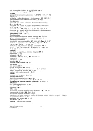 Code Général des Impôts
Le 14-06-2012
395
- des cotisations de retraite et de sécurité sociale : I.R. 57
- des primes d’assurance groupe : I.R. 57
• Partage
- partage de biens meubles ou immeubles : D.E. 127 (I- B- 3°), 131 (3°),
133 (I-C-6°)
- attribution d’un bien à un associé à titre de partage : D.E. 133 (I- C- 6°)
- partage d’immeuble en indivision avec soulte : I.R. 61 (II)
• Parts sociales
- cession de parts sociales nominatives des sociétés transparentes :
I.R. 61 (II), I.S. 3-3°
- cession de parts sociales des sociétés à prépondérance immobilière :
I.R. 61 (II), I.S. 3 -3°
- cession de parts : D.E. 127 (I- A- 1°- c)), 131 (9°), 133 (I- B- 1°)
- cession de parts sociales des sociétés immobilières et à prépondérance
immobilière : D.E. 133 (I- A- 2°)
• Procurations : D.E. 127(I-C-2°)
• Procès-verbaux
- procès-verbaux des ventes de produits forestiers : D.E. 128 (I-A)
- procès-verbaux d’adjudication d’immeubles : D.E. 128 (I-A)
• Promoteurs immobiliers :
- définition du promoteur immobilier : I.R. 30 (1°- b)) ; T.V.A. 89 (II- 5°)
- réalisant des logements sociaux : I.S. 6 (I- A- 21°) 7 (II) ; I.R. 31
(I- A- 1°), D.E. 129 (IV- 2°, a)), 130 (II)
- réalisant des cités, résidences et campus universitaires : I.S. 6
(II- C- 2°) 7 (II) ; I.R. 31 (II- B- 4°) ; T.V.A. 92 (I- 29°) ; D.E. 129
(IV- 2°- b)), 13 (II)
• Pension
- de retraite ou d’ayant cause de source étrangère : I.R. 76
- alimentaire : I.R. 57
- d’invalidité : I.R. 57
- opération : I.S. 9 (III), 14 (V), L.P.F. 232 (VIII-3°)
• Pépinières
- arboricoles : I.R. 49
- viticoles : I.R. 49
• Période d’indisponibilité : I.R. 57
• Personnel
- des casinos : I.R. 59
- charge de personnel : I.S. 10 (I-D)
- licenciement du personnel du secteur minier : I.S. 10 (III-C-3°)
- mise à disposition du personnel : I.S. 15 (IV)
- navigant de la marine marchande : I.R. 59
• Pertes
- de documents comptables : L.P.F. 211
• Pièces justificatives
- absence de pièces justificatives : L.P.F. 213
- pièces justificatives de dépenses : I.S., I.R. ,T.V.A. 146
• Placements en monnaie étrangère convertible : I.S. 6 (I-C-2°)
• Plantations
- non fruitières d'alignement : I.R. 47
- régulières : I.R. 49
- sylvestres : I.R. 47
• Plus-value
- sur cessions de valeurs mobilières cotées à la bourse : I.S. 6 (I-A-10°)
- sur cession de véhicules : I.S. 10 (I-F-1°-b)
- sur cessions de valeurs mobilières : 164 (IV)
- sur cessions des valeurs mobilières réalisées au Maroc par des non résidents : I.S. 20 III ; 170 (VIII)
- sur opération de fusion : I.S. 162
- plus-value nette globale : I.R. 40, 161
• Pourboires : I.R. 58
• Pourvoi : (Voir CLT, CNRF, décision)
 