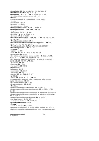 Code Général des Impôts
Le 14-06-2012
396
• Prescription : I.S. 180 (I), L.P.F. 221 (III), 232, 236, 237
• Prestataires : T.V.A. 90 (1°), 91 (II-1°)
• Prestations : I.R. 81, 59 ; T.V.A. 91 (II-1°et III), 92 (I-1°)
• Prestation à l’exportation (notion) : I.S. 7 (IV)
• Preuve
- charge de la preuve par l’Administration : L.P.F. 213 (I)
• Primes
- ou cotisations : I.R. 28
- de fusion : I.S. 162 (I)
• Principal associé : I.R. 26
• Principal établissement : I.R. 44, 72, 78, 82, 85
• Privilège du Trésor : I.S.,I.R.,T.V.A., D.E. 168
• Prix
- d’acquisition : I.R. 29, 54, 65, 84
- de cession : I.R. 40, 54, 63, 65, 70, 84
- de revient : I.R. 8, 15, 40, 54
• Procédure administrative : I.S.,I.R.,T.V.A., L.P.F. 235, 236, 237, 238,
239, 240, 241
• Procédure de conciliation : I.R. 57
• Procédure de rectification des bases d’imposition : L.P.F. 219,
220,221, 222, 223, 224, 225, 226, 227
• Procédure de taxation d’office : L.P.F. 228, 229, 230, 231
• Procédure judiciaire : L.P.F. 242, 243
• Produits :
- agricoles : I.S. 193
- bruts : I.S. 4, 5, 15, 19, I.R. 30, 45, 73, 160, 174
- d’exploitation : I.S. 9 (I-A)
- des actions, parts sociales et revenus assimilés : I.S. 4 (I), 6, 13, I.R.
66, 67, I.S., I.R. et T.V.A. 152, 158, L.P.F. 222
- des produits de placement à revenu fixe : I.S. 4 (II), 6, 14, 15 (VII), 19
(IV-C) ; I.S., I.R. 153, 159, L.P.F. 222
- de l’élevage : I.R. 47
- financiers : I.S. 9 (I-B)
- non courants : I.S. 9 (I-C)
• Professions :
- artisanales : I.R. 30
- commerciales : I.R. 30, 39
- industrielles : I.R. 30
- libérales : I.R. 30 ; T.V.A. 89 (I-12°)
• profit (s) :
- foncier : I.R. 22, 65, I.S., I.R., T.V.A. 145
- nets annuels des cessions de valeurs mobilières et autres titres de
capital et de créances : I.R. 70
- de capitaux mobiliers : I.R. 22, 66
- de source étrangère : I.R. 24, 25
• Provisions
- dotations d’exploitation aux provisions : I.S. 10 (I-F-2°)
- dotations aux provisions pour investissement : I.S. 10 (III-C-2°), 161
(I-B-2°)
- dotations aux provisions pour reconstitution de gisement I.S. 10 (III-C-3°)
- dotations aux provisions pour reconstitution de gisement d’hydrocarbures :
I.S. 10 (III-C-4°)
- dotations aux provisions pour logement : I.S. 10 (III-C-5°)
- état des provisions : I.S. 162 (II)
- pour créances douteuses : I.S. 10 (I-F-2°)
• Propriétaire exploitant : I.R. 46
• Prorata
- prorata de déduction T.V.A. : 104
- dividendes exonérées chez les sociétés holding offshore I.S. 6 (I-C-1°)
- dividendes imposables chez les sociétés des zones franches d’exportation :
 