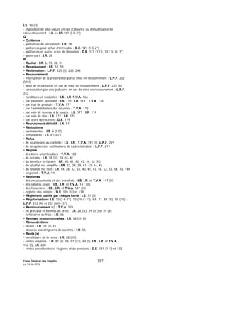 Code Général des Impôts
Le 14-06-2012
397
I.S. 13 (II)
- imposition de plus-values en cas d’absence ou d’insuffisance de
réinvestissement : I.S. et I.R.161 (I-B-2°)
Q
• Quittance :
- quittances de versement : I.R. 28
- quittances pour achat d’immeuble : D.E. 127 (I-C-2°)
- quittances et autres actes de libération : D.E. 127 (13°), 133 (I- D- 7°)
- quote-part : I.R. 28
R
• Rachat : I.R. 6, 13, 28, 81
• Recensement : I.R. 52, 55
• Réclamation : L.P.F. 225 (I), 235, 243
• Recouvrement
- interruption de la prescription par la mise en recouvrement : L.P.F. 232
(VIII)
- délai de réclamation en cas de mise en recouvrement : L.P.F. 235 (b)
- contestation par voie judiciaire en cas de mise en recouvrement : L.P.F.
242
- conditions et modalités : I.S., I.R.,T.V.A. 166
- par paiement spontané : I.S. 170 ; I.R. 173 ; T.V.A. 176
- par état de produits : T.V.A. 177
- par l’administration des douanes : T.V.A. 178
- par voie de retenue a la source : I.S. 171 ; I.R. 174
- par voie de rôle : I.S. 172 ; I.R. 175
- par ordre de recettes : D.E. 179
• Recrutement définitif : I.R. 57
• Réductions
- permanentes : I.S. 6 (I-D)
- temporaires : I.S. 6 (II-C)
• Refus
- de soumission au contrôle : I.S., I.R., T.V.A. 191 (I), L.P.F. 229
- de réception des notifications de l’administration : L.P.F. 219
• Régime
- des biens amortissables : T.V.A. 102
- de retraite : I.R. 28 (II), 59 (II- A)
- du bénéfice forfaitaire : I.R. 40, 41, 42, 43, 44, 52 (II)
- du résultat net simplifié : I.R. 32, 38, 39, 41, 43, 44, 45
- du résultat net réel : I.R. 14, 26, 32, 33, 40, 41, 43, 48, 52, 53, 54, 73, 144
- suspensif : T.V.A. 94
• Registres
- des encaissements et des transferts : I.S. I.R. et T.V.A. 147 (II)
- des salaires payés : I.S., I.R. et T.V.A. 147 (II)
- des honoraires : I.S., I.R. et T.V.A. 147 (II)
- registre des entrées : D.E. 126 (II) et 138
• Règlement justifié par chèque barré : I.S. 11 (II)
• Régularisation : I.S. 10 (I-F-2°), 10 (III-C-7°); I.R. 71, 84 (II), 85 (III) ;
L.P.F. 222 (A) et 232 (VIII- 3°)
• Remboursement (s) : T.V.A. 103
- en principal et intérêts de prêts : I.R. 28 (II), 29 (5°) et 59 (V)
- forfaitaires de frais : I.R. 56
• Remises proportionnelles : I.R. 58 (II- B)
• Rémunérations
- brutes : I.R. 73 (II- E)
- allouées aux dirigeants de sociétés : I.R. 56
• Rente (s) :
- bénéficiaire de la rente : I.R. 28 (III)
- rentes viagères : I.R. 81 (I), 56, 57 (5°), 60 (I), I.S., I.R. et T.V.A.
156 (I), I.R. 200
- rentes perpétuelles et viagères et de pensions : D.E. 131 (14°) et 133
 
