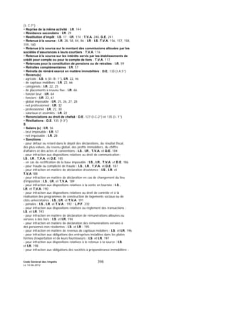 Code Général des Impôts
Le 14-06-2012
398
(I- C-7°)
• Reprise de la même activité : I.R. 144
• Résidence secondaire : I.R. 29
• Restitution d’impôt : I.S. 17 ; I.R. 174 ; T.V.A. 240, D.E. 241
• Retenue à la source : I.R. 28, 58, 84, 86 ; I.R.- I.S.-T.V.A. 156, 157, 158,
159, 160
• Retenue à la source sur le montant des commissions allouées par les
sociétés d’assurances à leurs courtiers : T.V.A. 116
• Retenue à la source sur les intérêts servis par les établissements de
crédit pour compte ou pour le compte de tiers : T.V.A. 117
• Retenues pour la constitution de pensions ou de retraites : I.R. 59
• Retraites complémentaires : I.R. 57
• Retraits de réméré exercé en matière immobilière : D.E. 133 (I.A.5°)
• Revenu(s)
- agricole : I.S. 6 (II- B- 1°), I.R. 22, 46
- de capitaux mobiliers : I.R. 22, 66
- catégoriels : I.R. 22, 25
- de placements à revenu fixe : I.R. 66
- foncier brut : I.R. 64
- fonciers : I.R. 22, 61
- global imposable : I.R. 25, 26, 27, 28
- net professionnel : I.R. 32
- professionnel : I.R. 22, 30
- salariaux et assimilés : I.R. 22
• Renonciations au droit de chefaâ : D.E. 127 (I-C-2°) et 135 (I- 1°)
• Résiliations : D.E. 135 (I-3°)
S
• Salaire (s) : I.R. 56
- brut imposable : I.R. 57
- net imposable : I.R. 28
• Sanctions :
- pour défaut ou retard dans le dépôt des déclarations, du résultat fiscal,
des plus-values, du revenu global, des profits immobiliers, du chiffre
d’affaires et des actes et conventions : I.S., I.R., T.V.A. et D.E. 184
- pour infraction aux dispositions relatives au droit de communication :
I.S., I.R., T.V.A. et D.E. 185
- en cas de rectification de la base imposable : I.S., I.R., T.V.A. et D.E. 186
- pour fraude ou complicité de fraude : I.S., I.R., T.V.A. et D.E. 187
- pour infraction en matière de déclaration d’existence : I.S., I.R. et
T.V.A.188
- pour infraction en matière de déclaration en cas de changement du lieu
d’imposition : I.S., I.R. et T.V.A. 189
- pour infraction aux dispositions relatives à la vente en tournée : I.S.,
I.R. et T.V.A. 190
- pour infraction aux dispositions relatives au droit de contrôle et à la
réalisation des programmes de construction de logements sociaux ou de
cités universitaires : I.S., I.R. et T.V.A. 191
- pénales : I.S., I.R. et T.V.A.: 192 ; L.P.F. 232
- pour infraction aux dispositions relatives ou règlement des transactions :
I.S. et I.R. 193
- pour infraction en matière de déclaration de rémunérations allouées ou
versées à des tiers : I.S. et I.R. 194
- pour infraction en matière de déclaration des rémunérations versées à
des personnes non résidentes : I.S. et I.R : 195
- pour infraction en matière de revenus de capitaux mobiliers : I.S. et I.R. 196
- pour infraction aux obligations des entreprises installées dans les plates
formes d’exportation et de leurs fournisseurs : I.S. et I.R. 197
- pour infraction aux dispositions relatives à le retenue à la source : I.S.
et I.R. 198
- pour infraction aux obligations des sociétés à prépondérance immobilière :
 