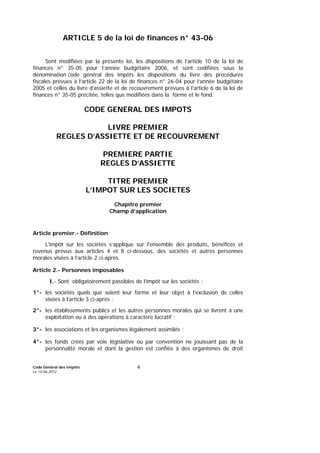 Code Général des Impôts
Le 14-06-2012
4
ARTICLE 5 de la loi de finances n° 43-06
Sont modifiées par la présente loi, les dispositions de l’article 10 de la loi de
finances n° 35-05 pour l’année budgétaire 2006, et sont codifiées sous la
dénomination code général des impôts les dispositions du livre des procédures
fiscales prévues à l’article 22 de la loi de finances n° 26-04 pour l’année budgétaire
2005 et celles du livre d’assiette et de recouvrement prévues à l’article 6 de la loi de
finances n° 35-05 précitée, telles que modifiées dans la forme et le fond.
CODE GENERAL DES IMPOTS
LIVRE PREMIER
REGLES D’ASSIETTE ET DE RECOUVREMENT
PREMIERE PARTIE
REGLES D’ASSIETTE
TITRE PREMIER
L’IMPOT SUR LES SOCIETES
Chapitre premier
Champ d’application
Article premier.- Définition
L'impôt sur les sociétés s’applique sur l'ensemble des produits, bénéfices et
revenus prévus aux articles 4 et 8 ci-dessous, des sociétés et autres personnes
morales visées à l’article 2 ci-après.
Article 2.- Personnes imposables
I.- Sont obligatoirement passibles de l’impôt sur les sociétés :
1°- les sociétés quels que soient leur forme et leur objet à l’exclusion de celles
visées à l’article 3 ci-après ;
2°- les établissements publics et les autres personnes morales qui se livrent à une
exploitation ou à des opérations à caractère lucratif ;
3°- les associations et les organismes légalement assimilés ;
4°- les fonds créés par voie législative ou par convention ne jouissant pas de la
personnalité morale et dont la gestion est confiée à des organismes de droit
 