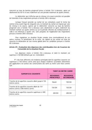 Code Général des Impôts
Le 14-06-2012
40
concerné au taux du barème progressif prévu à l'article 73-I ci-dessous, après un
abattement de 40 % et avec étalement sur une période maximum de quatre années.
Le débirentier qui n'effectue pas la retenue à la source précitée est passible
de l'amende et des majorations prévues à l'article 200 ci-dessous.
Lorsque l'assuré procède au rachat de ses cotisations avant le terme du
contrat et/ou avant l'âge de cinquante ans, le montant du rachat est imposé par voie
de retenue à la source, opérée par le débirentier concerné au taux du barème
progressif visé à l'article 73-I ci-dessous sans abattement et après étalement du
montant racheté sur quatre années ou sur la période effective du remboursement si
celle-ci est inférieure à quatre ans, sans préjudice de l'application des majorations
prévues à l'article 200 ci-dessous.
Pour régulariser sa situation fiscale compte tenu éventuellement de ses
autres revenus, le bénéficiaire de la rente, du capital ou du rachat est tenu de
souscrire la déclaration de son revenu global dans les conditions prévues à l'article
82 ci-dessous.
Article 29.- Evaluation des dépenses des contribuables lors de l’examen de
l’ensemble de la situation fiscale
Les dépenses visées à l’article 216 ci-dessous et dont le montant est
supérieur à 120 000 dirhams par an, s'entendent :
1°- des frais afférents à la résidence principale dont la superficie couverte est
supérieure à 150 mètres carrés ainsi qu'à chaque résidence secondaire déterminés
par application à la surface des constructions des tarifs au mètre carré fixés comme
suit :
TARIF AU METRE CARRE
SUPERFICIE COUVERTE
RESIDENCE
PRINCIPALE
RESIDENCE
SECONDAIRE
Tranche de la superficie couverte allant jusqu'à 150
mètres carrés
Néant 100 DH
Tranche de la superficie couverte allant de 151
mètres carrés à 300 mètres carrés
150 DH 150 DH
Tranche de la superficie couverte supérieure à 300
mètres carrés
200 DH 200 DH
 