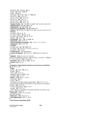 Code Général des Impôts
Le 14-06-2012
400
- libératoire : I.S. 19 (IV-A) ; I.R. 73
- normal : I.S. 19 (I); T.V.A. 98
- réduits : T.V.A. 99
- spécifiques : I.S. 19 (II) ; I.R. 73 ; T.V.A 100
- taux de 5% : D.E. 133 (I- A)
- taux de 2,50% : D.E. 133 (I- B)
- taux de 1% : D.E. 133 (I- C)
- taux de 0,50% : D.E. 133 (I- D)
- taux de 0,25% : D.E. 133 (I – E)
• Taxation d’office : I.S. 172, I.R. 175, L.P.F. 220, 226 (IV), 228 et 229
• Télédéclaration : I.S.- I.R.-T.V.A. 155
• Télépaiement : I.S.- I.R.-T.V.A. 169
• Tenue de la comptabilité : I.S.-I.R.-T.V.A. 145
• Terrains : I.S. 10 (III-C-2°); I.R. 30, 63 ; I.S. 161 (I-A), 162 (II-A-3°-b)
• Terre (s)
- de culture : I.R. 46, 47, 48
- de culture irriguée : I.R. 46, 47, 48
- de culture non irriguée : I.R. 46, 47, 48
- cultivées : I.R. 46, 47, 48
• Territorialité : I.S. 5 ; I.R. 23, T.V.A. 88
• Testaments : D.E. 135 (I-2°)
• Titres constitutifs de propriété : D.E. 127 (I- C- 2°) 131 (5°)
• Traitements : I.R. 56, 59, 156
• Transfert
- de siège social : I.S.- I.R.-T.V.A. 149
- de charges : I.S. 9 (I-A-6°), 9 (I-B-4°), 9 (I-C-5°)
- de clientèle : I.S. 161 (II)
• Transformation : (Voir déclarations)
• Travaux immobiliers : I.S. 9 (I-A-1°) ; T.V.A. 89 (I-4°), 89 (II-3°)
U
• UNESCO : T.V.A. 92 (I-10°) et 123 (26°)
Université Al Akhawayne d’Ifrane : I.S. 6 (I-A-26°), 10 (I-B-2°) ; T.V.A. 92
(I- 11°) et 123 (27°) ; D.E. 129 (IV-18°)
• Usufruitier : I.R. 64, 82, 83 ; D.E. 131 (4°)
• Usufruit : D.E. 131 (4°)
V
• Voyageurs, représentants et placiers de commerce ou d'industrie :
I.R. 58, 59, 73, 156
• Valeur
- locative : I.S. 8 (III); I.R. 42, 61
- actuelle : I.R. 54
- vénale : I.R. 40, 65, 72
- immobilière totale : T.V.A. 93 (I)
- résiduelle : D.E. 131 (1°)
• Ventes : T.V.A. 89 (I-1°, 2°et3°)
- d’immeuble : I.R. 61
- en gros : I.R. 39
- de meubles ou d’objets mobiliers quelconques : D.E. 127 (I- C-2°)
- effectuées par les agents des domaines ou des douanes et de produits
forestiers : D.E. 127 (I- D)
- et autres transmissions : D.E. 131 (1°)
- du gage : D.E. 135 (I- 6°)
- à titre onéreux de propriété ou d'usufruit d'aéronefs, de navires ou de
bateaux : D.E. 135 (II-3°)
• Vérification : L.P.F. 212, 221 (III)
(Voir aussi contrôle)
• Vétérinaire : T.V.A. 89 (I-12°-c)
• Voie réglementaire : I.R. 41, 49, 55
Z
• Zone franche d’exportation (ZFE)
 