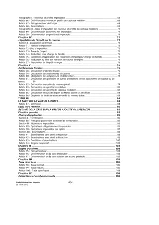 Code Général des Impôts
Le 14-06-2012
404
Paragraphe I.- Revenus et profits imposables ......................................................................... 68
Article 66.- Définition des revenus et profits de capitaux mobiliers ............................................ 68
Article 67.- Fait générateur de l’impôt .................................................................................... 69
Article 68.- Exonérations ....................................................................................................... 69
Paragraphe II.- Base d’imposition des revenus et profits de capitaux mobiliers .......................... 71
Article 69.- Détermination du revenu net imposable................................................................. 71
Article 70.- Détermination du profit net imposable................................................................... 71
Chapitre IV...................................................................................................................... 72
Liquidation de l’impôt sur le revenu............................................................................... 72
Section I.- Liquidation de l’impôt............................................................................................ 72
Article 71.- Période d’imposition............................................................................................. 72
Article 72.-Lieu d’imposition................................................................................................... 72
Article 73.- Taux de l’impôt ................................................................................................... 72
Article 74.- Réduction pour charge de famille.......................................................................... 75
Article 75.- Conditions d’application des réductions d’impôt pour charge de famille..................... 76
Article 76.- Réduction au titre des retraites de source étrangère ............................................... 76
Article 77.- Imputation de l’impôt étranger ............................................................................. 76
Chapitre V ....................................................................................................................... 76
Déclarations fiscales....................................................................................................... 76
Article 78.- Déclaration d’identité fiscale ................................................................................. 76
Article 79.- Déclaration des traitements et salaires .................................................................. 77
Article 80.- Obligations des employeurs et débirentiers ............................................................ 78
Article 81.- Déclaration des pensions et autres prestations servies sous forme de capital ou de
rentes 79
Article 82.- Déclaration annuelle du revenu global ................................................................... 79
Article 83.- Déclaration des profits immobiliers........................................................................ 81
Article 84.- Déclaration des profits de capitaux mobiliers.......................................................... 82
Article 85.- Déclaration en cas de départ du Maroc ou en cas de décès ..................................... 84
Article 86.- Dispense de la déclaration annuelle du revenu global.............................................. 84
TITRE III......................................................................................................................... 84
LA TAXE SUR LA VALEUR AJOUTEE................................................................................. 84
Article 87.- Définition............................................................................................................ 84
Sous Titre Premier .......................................................................................................... 85
REGIME DE LA TAXE SUR LA VALEUR AJOUTEE A L’INTERIEUR .................................... 85
Chapitre premier............................................................................................................. 85
Champ d’application ....................................................................................................... 85
Section I.- Territorialité......................................................................................................... 85
Article 88.- Principes gouvernant la notion de territorialité........................................................ 85
Section II.- Opérations imposables......................................................................................... 85
Article 89.- Opérations obligatoirement imposables.................................................................. 85
Article 90.- Opérations imposables par option ......................................................................... 87
Section III.- Exonérations...................................................................................................... 88
Article 91.- Exonérations sans droit à déduction ...................................................................... 88
Article 92.- Exonérations avec droit à déduction ...................................................................... 92
Article 93.- Conditions d’exonérations................................................................................... 100
Article 94.- Régime suspensif............................................................................................... 102
Chapitre II .................................................................................................................... 103
Règles d’assiette........................................................................................................... 103
Article 95.- Fait générateur.................................................................................................. 103
Article 96.- Détermination de la base imposable .................................................................... 103
Article 97.- Détermination de la base suivant un accord préalable........................................... 105
Chapitre III................................................................................................................... 105
Taux de la taxe ............................................................................................................. 105
Article 98.- Taux normal...................................................................................................... 105
Article 99.- Taux réduits...................................................................................................... 105
Article 100.- Taux spécifiques.............................................................................................. 108
Chapitre IV.................................................................................................................... 108
Déductions et remboursements ................................................................................... 108
 