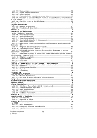 Code Général des Impôts
Le 14-06-2012
405
Article 101.- Règle générale ................................................................................................ 108
Article 102.- Régime des biens amortissables........................................................................ 108
Article 103.- Remboursement .............................................................................................. 109
Article 104.- Montant de la taxe déductible ou remboursable.................................................. 110
Article 105.- Déductions en cas de marché clefs en main ou en cas de fusion ou transformation de
la forme juridique................................................................................................................ 112
Article 106.- Opérations exclues du droit à déduction............................................................. 112
Chapitre V ..................................................................................................................... 113
Régimes d’imposition ................................................................................................... 113
Article 107.- Modalités de déclaration................................................................................... 113
Article 108.- Périodicité de la déclaration .............................................................................. 113
Chapitre VI.................................................................................................................... 114
Obligations des contribuables ...................................................................................... 114
Section I.- Obligations déclaratives ...................................................................................... 114
Article 109.- Déclaration d'existence..................................................................................... 114
Article 110.- Déclaration mensuelle ...................................................................................... 114
Article 111.- Déclaration trimestrielle.................................................................................... 114
Article 112.- Contenu de la déclaration et pièces annexes ...................................................... 115
Article 113.- Déclaration du prorata...................................................................................... 115
Article 114.- Déclaration de cession, de cessation et de transformation de la forme juridique de
l’entreprise 116
Article 115.- Obligations des contribuables non résidents ....................................................... 116
Section II.- Obligations de retenue à la source...................................................................... 117
Article 116.- Retenue à la source sur le montant des commissions allouées par les sociétés
d’assurances à leurs courtiers............................................................................................... 117
Article 117.- Retenue à la source sur les intérêts servis par les établissements de crédit pour leur
compte ou pour le compte de tiers........................................................................................ 117
Section III.- Obligations comptables..................................................................................... 117
Article 118.- Règles comptables ........................................................................................... 117
Article 119.- Facturation...................................................................................................... 117
Sous Titre II.................................................................................................................. 118
REGIME DE LA TAXE SUR LA VALEUR AJOUTEE A L’IMPORTATION............................. 118
Article 120.- Compétence .................................................................................................... 118
Article 121.- Fait générateur et assiette................................................................................ 118
Article 122.- Liquidation ...................................................................................................... 119
Article 123.- Exonérations ................................................................................................... 119
Sous Titre III ................................................................................................................ 124
DISPOSITIONS DIVERSES............................................................................................ 124
Article 124.- Modalités d’exonérations .................................................................................. 124
Article 125.- Affectation du produit de la taxe et mesures transitoires ..................................... 124
TITRE IV ....................................................................................................................... 125
LES DROITS D’ENREGISTREMENT................................................................................ 125
Chapitre premier........................................................................................................... 125
Champ d’application ..................................................................................................... 125
Article 126.- Définition et effets de la formalité de l’enregistrement......................................... 125
Article 127.- Actes et conventions imposables ....................................................................... 126
Article 128.- Délais d’enregistrement.................................................................................... 128
Article 129.- Exonérations ................................................................................................... 128
Article 130.- Conditions d’exonération .................................................................................. 133
Chapitre II .................................................................................................................... 134
Base imposable et liquidation ...................................................................................... 134
Article 131.- Base imposable................................................................................................ 134
Article 132.- Liquidation de l’impôt ....................................................................................... 137
Chapitre III................................................................................................................... 138
Tarif 138
Article 133.- Droits proportionnels........................................................................................ 138
Article 134.- Conditions d’application des taux réduits............................................................ 142
Article 135.- Droit fixe......................................................................................................... 143
 