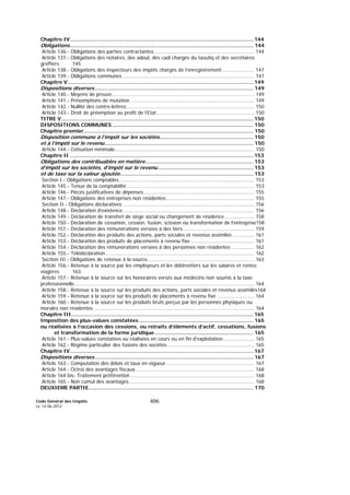 Code Général des Impôts
Le 14-06-2012
406
Chapitre IV.................................................................................................................... 144
Obligations.................................................................................................................... 144
Article 136.- Obligations des parties contractantes................................................................. 144
Article 137.- Obligations des notaires, des adoul, des cadi chargés du taoutiq et des secrétaires
greffiers 145
Article 138.- Obligations des inspecteurs des impôts chargés de l’enregistrement..................... 147
Article 139.- Obligations communes ..................................................................................... 147
Chapitre V ..................................................................................................................... 149
Dispositions diverses.................................................................................................... 149
Article 140.- Moyens de preuve............................................................................................ 149
Article 141.- Présomptions de mutation ................................................................................ 149
Article 142.- Nullité des contre-lettres................................................................................... 150
Article 143.- Droit de préemption au profit de l’Etat............................................................... 150
TITRE V ......................................................................................................................... 150
DISPOSITIONS COMMUNES ......................................................................................... 150
Chapitre premier........................................................................................................... 150
Disposition commune à l’impôt sur les sociétés........................................................... 150
et à l’impôt sur le revenu.............................................................................................. 150
Article 144.- Cotisation minimale.......................................................................................... 150
Chapitre II .................................................................................................................... 153
Obligations des contribuables en matière.................................................................... 153
d’impôt sur les sociétés, d’impôt sur le revenu............................................................ 153
et de taxe sur la valeur ajoutée.................................................................................... 153
Section I.- Obligations comptables ....................................................................................... 153
Article 145.- Tenue de la comptabilité .................................................................................. 153
Article 146.- Pièces justificatives de dépenses ....................................................................... 155
Article 147.- Obligations des entreprises non résidentes......................................................... 155
Section II.- Obligations déclaratives ..................................................................................... 156
Article 148.- Déclaration d’existence..................................................................................... 156
Article 149.- Déclaration de transfert de siège social ou changement de résidence ................... 158
Article 150.- Déclaration de cessation, cession, fusion, scission ou transformation de l’entreprise158
Article 151.- Déclaration des rémunérations versées à des tiers .............................................. 159
Article 152.- Déclaration des produits des actions, parts sociales et revenus assimilés .............. 161
Article 153.- Déclaration des produits de placements à revenu fixe ......................................... 161
Article 154.- Déclaration des rémunérations versées à des personnes non résidentes ............... 162
Article 155.- Télédéclaration................................................................................................ 162
Section III.- Obligations de retenue à la source..................................................................... 163
Article 156.- Retenue à la source par les employeurs et les débirentiers sur les salaires et rentes
viagères 163
Article 157.- Retenue à la source sur les honoraires versés aux médecins non soumis à la taxe
professionnelle.................................................................................................................... 164
Article 158.- Retenue à la source sur les produits des actions, parts sociales et revenus assimilés164
Article 159.- Retenue à la source sur les produits de placements à revenu fixe ........................ 164
Article 160.- Retenue à la source sur les produits bruts perçus par les personnes physiques ou
morales non résidentes........................................................................................................ 164
Chapitre III................................................................................................................... 165
Imposition des plus-values constatées ........................................................................ 165
ou réalisées à l’occasion des cessions, ou retraits d’éléments d’actif, cessations, fusions
et transformation de la forme juridique .............................................................. 165
Article 161.- Plus-values constatées ou réalisées en cours ou en fin d'exploitation .................... 165
Article 162.- Régime particulier des fusions des sociétés ........................................................ 165
Chapitre IV.................................................................................................................... 167
Dispositions diverses.................................................................................................... 167
Article 163.- Computation des délais et taux en vigueur......................................................... 167
Article 164.- Octroi des avantages fiscaux............................................................................. 168
Article 164 bis- Traitement préférentiel................................................................................. 168
Article 165.- Non cumul des avantages................................................................................. 168
DEUXIEME PARTIE........................................................................................................ 170
 