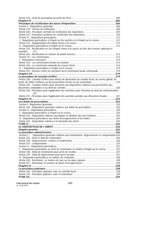 Code Général des Impôts
Le 14-06-2012
409
Article 218.- Droit de préemption au profit de l’Etat............................................................... 205
Chapitre II .................................................................................................................... 206
Procédure de rectification des bases d'imposition....................................................... 206
Section I.- Dispositions générales......................................................................................... 206
Article 219.- Formes de notification...................................................................................... 206
Article 220.- Procédure normale de rectification des impositions ............................................. 207
Article 221.- Procédure accélérée de rectification des impositions ........................................... 210
Section II.- Dispositions particulières.................................................................................... 212
I.- Dispositions particulières à l’impôt sur les sociétés et à l’impôt sur le revenu ....................... 212
Article 222.- Régularisation de l’impôt retenu à la source ....................................................... 212
II.- Dispositions particulières à l’impôt sur le revenu.............................................................. 212
Article 223.- Rectification en cas d'impôt retenu à la source au titre des revenus salariaux et
assimilés 212
Article 224.- Rectification en matière de profits fonciers......................................................... 213
Section III.- Les commissions .............................................................................................. 213
I.- Dispositions communes .................................................................................................. 213
Article 225.- Les commissions locales de taxation .................................................................. 213
Article 226.- La commission nationale du recours fiscal .......................................................... 216
II. - Dispositions particulières à l’impôt sur le revenu............................................................. 219
Article 227.- Recours contre les décisions de la commission locale communale......................... 219
Chapitre III................................................................................................................... 219
La procédure de taxation d’office................................................................................. 219
Article 228.- Taxation d’office pour défaut de déclaration du résultat fiscal, du revenu global, de
profit, de chiffre d’affaires ou de présentation d’actes ou de conventions.................................. 219
Article 229.- Taxation d’office pour infraction aux dispositions relatives à la présentation des
documents comptables et au droit de contrôle ....................................................................... 220
Article 230.- Procédure pour l’application des sanctions pour infraction au droit de communication
221
Article 231.- Procédure pour l’application des sanctions pénales aux infractions fiscales............ 221
Chapitre IV.................................................................................................................... 222
Les délais de prescription............................................................................................. 222
Section I- Dispositions générales.......................................................................................... 222
Article 232.- Dispositions générales relatives aux délais de prescription ................................... 222
Section II.- Dispositions particulières.................................................................................... 225
I.- Dispositions particulières à l’impôt sur le revenu ............................................................... 225
Article 233.- Dispositions relatives aux dépôts en dirhams des non résidents ........................... 225
II.- Dispositions particulières aux droits d’enregistrement et de timbre.................................... 225
Article 234.- Dispositions relatives à la demande des droits .................................................... 225
TITRE II ........................................................................................................................ 226
LE CONTENTIEUX DE L’IMPOT...................................................................................... 226
Chapitre premier........................................................................................................... 226
La procédure administrative......................................................................................... 226
Section I.- Dispositions générales relatives aux réclamations, dégrèvements et compensation226
Article 235.- Droit et délai de réclamation............................................................................. 226
Article 236.- Dégrèvements, remises et modérations ............................................................. 226
Article 237.- Compensation ................................................................................................. 227
Section II.- Dispositions particulières.................................................................................... 227
I.- Dispositions particulières au droit de réclamation en matière d’impôt sur le revenu.............. 227
Article 238.- Délai de réclamation pour perte de récoltes........................................................ 227
Article 239.- Délai de dégrèvement pour perte de loyer ......................................................... 227
II.- Dispositions particulières en matière de restitution........................................................... 228
Article 240.- Restitution en matière de taxe sur la valeur ajoutée........................................... 228
Article 241.- Restitution en matière de droits d’enregistrement ............................................... 228
Chapitre II .................................................................................................................... 228
La procédure judiciaire................................................................................................. 228
Article 242.- Procédure judiciaire suite au contrôle fiscal ........................................................ 228
Article 243.- Procédure judiciaire suite à réclamation ............................................................. 229
TITRE III....................................................................................................................... 229
 